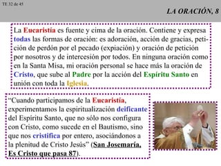 LA ORACIÓN, 8 La  Eucaristía  es fuente y cima de la oración. Contiene y expresa todas  las formas de oración: es adoración, acción de gracias, peti- ción de perdón por el pecado (expiación) y oración de petición por nosotros y de intercesión por todos. En ninguna oración como en la Santa Misa, mi oración personal se hace más la oración de Cristo , que sube al  Padre  por la acción del  Espíritu Santo  en unión con toda la  Iglesia . “ Cuando participamos de la  Eucaristía , experimentamos la espiritualización  deificante del Espíritu Santo, que no sólo nos configura con Cristo, como sucede en el Bautismo, sino que nos  cristifica  por entero, asociándonos a la plenitud de Cristo Jesús” ( San Josemaría, Es Cristo que pasa 87 ). TE 32 de 45 