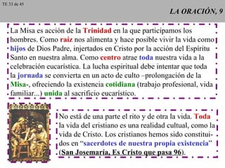 LA ORACIÓN, 9 La Misa es acción de la  Trinidad  en la que participamos los hombres. Como  raíz  nos alimenta y hace posible vivir la vida como hijos  de Dios Padre, injertados en Cristo por la acción del Espíritu Santo en nuestra alma. Como  centro  atrae  toda  nuestra vida a la celebración eucarística. La lucha espiritual debe intentar que toda la  jornada  se convierta en un acto de culto –prolongación de la Misa -, ofreciendo la existencia  cotidiana  (trabajo profesional, vida familiar...)  unida  al sacrificio eucarístico. No está de una parte el rito y de otra la vida.  Toda la vida del cristiano es una realidad cultual, como la vida de Cristo. Los cristianos hemos sido constitui- dos en “ sacerdotes de nuestra propia existencia ” ( San Josemaría, Es Cristo que pasa 96 ). TE 33 de 45 