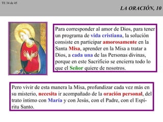 LA ORACIÓN, 10 Para corresponder al amor de Dios, para tener un programa de  vida cristiana , la solución consiste en participar  amorosamente  en la Santa  Misa , aprender en la Misa a tratar a Dios, a  cada una  de las Personas divinas, porque en este Sacrificio se encierra todo lo que el  Señor  quiere de nosotros. Pero vivir de esta manera la Misa, profundizar cada vez más en su misterio,  necesita  ir acompañado de la  oración personal , del trato íntimo con  María  y con Jesús, con el Padre, con el Espí- ritu Santo. TE 34 de 45 