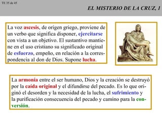 EL MISTERIO DE LA CRUZ, 1 La voz  ascesis , de origen griego, proviene de un verbo que significa disponer,  ejercitarse con vista a un objetivo. El sustantivo mantie- ne en el uso cristiano su significado original de  esfuerzo , empeño, en relación a la corres- pondencia al don de Dios. Supone  lucha . La  armonía  entre el ser humano, Dios y la creación se destruyó por la  caída original  y el difundirse del pecado. Es lo que ori- ginó el desorden y la necesidad de la lucha, el  sufrimiento  y la purificación consecuencia del pecado y camino para la  con- versión . TE 35 de 45 