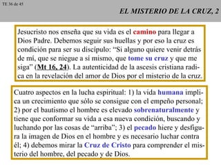 EL MISTERIO DE LA CRUZ, 2 Jesucristo nos enseña que su vida es el  camino  para llegar a Dios Padre. Debemos seguir sus huellas y por eso la cruz es condición para ser su discípulo: “Si alguno quiere venir detrás de mí, que se niegue a sí mismo, que  tome su cruz  y que me siga” ( Mt 16, 24 ). La autenticidad de la ascesis cristiana radi- ca en la revelación del amor de Dios por el misterio de la cruz. Cuatro aspectos en la lucha espiritual: 1) la vida  humana  impli- ca un crecimiento que sólo se consigue con el empeño personal; 2) por el bautismo el hombre es elevado  sobrenaturalmente  y tiene que conformar su vida a esa nueva condición, buscando y luchando por las cosas de “arriba”; 3) el  pecado  hiere y desfigu- ra la imagen de Dios en el hombre y es necesario luchar contra él; 4) debemos mirar la  Cruz de Cristo  para comprender el mis- terio del hombre, del pecado y de Dios. TE 36 de 45 