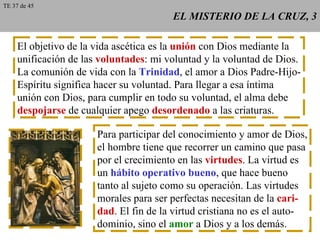 EL MISTERIO DE LA CRUZ, 3 El objetivo de la vida ascética es la  unión  con Dios mediante la unificación de las  voluntades : mi voluntad y la voluntad de Dios. La comunión de vida con la  Trinidad , el amor a Dios Padre-Hijo- Espíritu significa hacer su voluntad. Para llegar a esa íntima unión con Dios, para cumplir en todo su voluntad, el alma debe despojarse  de cualquier apego  desordenado  a las criaturas. Para participar del conocimiento y amor de Dios, el hombre tiene que recorrer un camino que pasa por el crecimiento en las  virtudes . La virtud es un  hábito operativo bueno , que hace bueno tanto al sujeto como su operación. Las virtudes morales para ser perfectas necesitan de la  cari- dad . El fin de la virtud cristiana no es el auto- dominio, sino el  amor  a Dios y a los demás. TE 37 de 45 