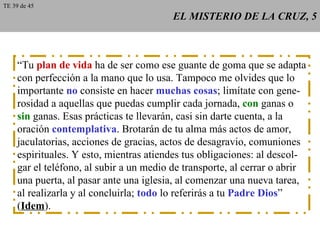 EL MISTERIO DE LA CRUZ, 5 “ Tu  plan de vida  ha de ser como ese guante de goma que se adapta con perfección a la mano que lo usa. Tampoco me olvides que lo importante  no  consiste en hacer  muchas cosas ; limítate con gene- rosidad a aquellas que puedas cumplir cada jornada,  con  ganas o sin  ganas. Esas prácticas te llevarán, casi sin darte cuenta, a la oración  contemplativa . Brotarán de tu alma más actos de amor, jaculatorias, acciones de gracias, actos de desagravio, comuniones espirituales. Y esto, mientras atiendes tus obligaciones: al descol- gar el teléfono, al subir a un medio de transporte, al cerrar o abrir una puerta, al pasar ante una iglesia, al comenzar una nueva tarea, al realizarla y al concluirla;  todo  lo referirás a tu  Padre Dios ” ( Idem ). TE 39 de 45 