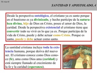 SANTIDAD Y APOSTOLADO, 4 Desde la perspectiva  ontológica , el cristiano ya es santo porque en el bautismo es ya  divinizado , y hecho partícipe de la  natura- leza divina ,  hijo  de Dios en Cristo, posee el amor de Dios, la caridad. Desde la perspectiva  existencial  el cristiano tiene que convertir  todo su vivir en lo que ya es. Porque participa de la vida de Cristo, puede y debe actuar  como Cristo . Porque es santo,  puede y debe  actuar como santo. La santidad cristiana incluye  toda la exis- tencia  humana, porque deriva del nuevo ser. El cristiano conoce como Dios cono- ce ( fe ), ama como Dios ama ( caridad ) y está siempre llamado al crecimiento de la fe y la caridad ( esperanza ). TE 4 de 45 