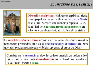 EL MISTERIO DE LA CRUZ, 6 Dirección espiritual : el director espiritual tiene como papel secundar la obra del  Espíritu Santo en el alma. Merece una mención especial la fe- cundidad del  sacramento de la penitencia  en relación con el crecimiento de la vida espiritual. La  mortificación cristiana  no consiste en la mutilación de nuestras tendencias profundas, sino en su  rectificación y sublimación  (para que nos ayuden a conseguir el bien supremo: el amor de Dios). Consiste en la  renuncia  a algo deseado o querido en orden a do- minar las inclinaciones  desordenadas  con el fin de someterlas a la voluntad, y ésta a  Dios . TE 40 de 45 