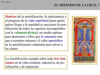 EL MISTERIO DE LA CRUZ, 7 Motivos  de la mortificación: la subsistencia y el progreso de la  vida espiritual  (para quien quiere llegar a la santidad es necesaria la mor- tificación de todos los apetitos incompatibles con la  voluntad divina ); un medio óptimo para demostrar a Dios que  lo amamos  más que a nosotros mismos; el valor  apostólico de la mortificación voluntaria para salvar a las almas. La mortificación cumple sobre todo  tres fun- ciones  en la vida cristiana: educativa, de pu- rificación y de expiación. TE 41 de 45 
