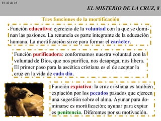 EL MISTERIO DE LA CRUZ, 8 Tres funciones de la mortificación Función  educativa : ejercicio de la  voluntad  con la que se domi- nan las pasiones. La renuncia es parte integrante de la educación humana. La mortificación sirve para formar el  carácter . Función  purificadora : conformamos nuestra voluntad con la voluntad de Dios, que nos purifica, nos desapega, nos libera. El primer paso para la ascética cristiana es el de aceptar la cruz en la vida de  cada día . Función  expiativa : la cruz cristiana es también expiación por los  pecados  pasados que ejercen una sugestión sobre el alma. Ayunar para do- minarse es mortificación; ayunar para expiar es  penitencia . Diferentes por su motivación. TE 42 de 45 