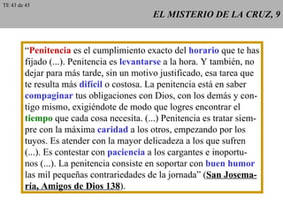 EL MISTERIO DE LA CRUZ, 9 “ Penitencia  es el cumplimiento exacto del  horario  que te has fijado (...). Penitencia es  levantarse  a la hora. Y también, no dejar para más tarde, sin un motivo justificado, esa tarea que te resulta más  difícil  o costosa. La penitencia está en saber compaginar  tus obligaciones con Dios, con los demás y con- tigo mismo, exigiéndote de modo que logres encontrar el tiempo  que cada cosa necesita. (...) Penitencia es tratar siem- pre con la máxima  caridad  a los otros, empezando por los tuyos. Es atender con la mayor delicadeza a los que sufren (...). Es contestar con  paciencia  a los cargantes e inoportu- nos (...). La penitencia consiste en soportar con  buen humor las mil pequeñas contrariedades de la jornada” ( San Josema- ría, Amigos de Dios 138 ). TE 43 de 45 