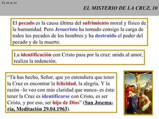 EL MISTERIO DE LA CRUZ, 10 El  pecado  es la causa última del  sufrimiento  moral y físico de la humanidad. Pero  Jesucristo  ha tomado consigo la carga de todos los pecados de los hombres y ha  destruido  el poder del pecado y de la muerte. La  identificación  con Cristo pasa por la cruz: unida al amor, realiza la redención. “ Tú has hecho, Señor, que yo entendiera que tener la Cruz es encontrar la  felicidad , la alegría. Y la razón –lo veo con más claridad que nunca- es ésta: tener la Cruz es  identificarse  con Cristo, es ser Cristo, y por eso, ser  hijo de Dios ” ( San Josema- ría, Meditación 29.04.1963 ). TE 44 de 45 