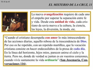 EL MISTERIO DE LA CRUZ, 11 La nueva  evangelización  requiere de cada uno el empeño por superar la separación entre fe y vida. Desde esta  unidad de vida , cada cris- tiano da savia nueva a la cultura, la ciencia, las leyes, la diversión, la moda, etc. “ Cuando el cristiano desempeña  con amor  lo más intrascendente de las acciones diarias, aquello rebosa de la trascendencia de  Dios . Por eso os he repetido, con un repetido martilleo, que la vocación cristiana consiste en hacer endecasílabos de la prosa de  cada día . En la línea del horizonte, hijos míos, parecen unirse el cielo y la tierra. Pero no, donde de verdad se juntan es en vuestros corazones, cuando vivís santamente la vida  ordinaria ” ( San Josemaría, Con- versaciones 116 ). TE 45 de 45 