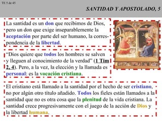 SANTIDAD Y APOSTOLADO, 5 La santidad es un  don  que recibimos de Dios, pero un don que exige inseparablemente la aceptación  por parte del ser humano, la corres- pondencia de la  libertad . “ Dios quiere que  todos  los hombres se salven y lleguen al conocimiento de la verdad” ( 1 Tim 2, 4 ). Pero, a la vez, la elección y la llamada es personal : es la  vocación cristiana . El cristiano está llamado a la santidad por el hecho de ser  cristiano , no por algún otro título añadido.  Todos  los fieles están llamados a la santidad que no es otra cosa que la  plenitud  de la vida cristiana. La santidad crece progresivamente con el juego de la acción de  Dios  y la libertad  humana . TE 5 de 45 