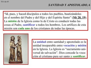 SANTIDAD Y APOSTOLADO, 6 “ Id, pues, y haced discípulos a todos los pueblos, bautizándoles en el nombre del Padre y del Hijo y del Espíritu Santo” ( Mt 28, 19 ). La  misión  de la Iglesia como la de Cristo es conducir todas las cosas al Padre,  santificar  a todos los hombres. Los artífices de esta misión son  cada uno  de los cristianos de todas las épocas. La  unidad  entre santidad y apostolado es la unidad inseparable entre  vocación  y  misión en la Iglesia. La Iglesia es “sacramento uni- versal de salvación”. Dios concede la voca- ción al cristiano para ser santo  y santificar . TE 6 de 45 