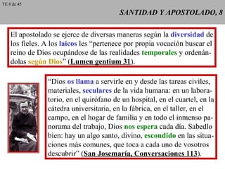 SANTIDAD Y APOSTOLADO, 8 El apostolado se ejerce de diversas maneras según la  diversidad  de los fieles. A los  laicos  les “pertenece por propia vocación buscar el reino de Dios ocupándose de las realidades  temporales  y ordenán- dolas  según Dios ” ( Lumen gentium 31 ). “ Dios  os llama  a servirle en y desde las tareas civiles, materiales,  seculares  de la vida humana: en un labora- torio, en el quirófano de un hospital, en el cuartel, en la cátedra universitaria, en la fábrica, en el taller, en el campo, en el hogar de familia y en todo el inmenso pa- norama del trabajo, Dios  nos espera  cada día. Sabedlo bien: hay un algo santo, divino,  escondido  en las situa- ciones más comunes, que toca a cada uno de vosotros descubrir” ( San Josemaría, Conversaciones 113 ). TE 8 de 45 