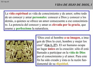 VIDA DE HIJO DE DIOS, 1 La  vida espiritual  es vida de conocimiento y de amor; sobre todo de un conocer y amar  personales : conocer a Dios y conocer a los demás, a quienes se ofrece un amor consecuente a ese conocimien- to. La potencia del conocer y amar es  elevada por la gracia , que asume y  perfecciona  la naturaleza. “ Dios creó al hombre  a su imagen , a ima- gen de Dios lo creó, hombre y mujer los creó” ( Gn 1, 27 ). El ser humano ocupa un lugar  único  en la creación: sólo él está llamado a participar en la  vida de Dios por el conocimiento y el amor. Para este fin ha sido creado y ésta es la razón fun- damental de su  dignidad . TE 9 de 45 