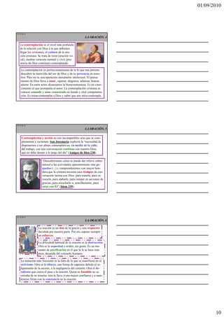 01/09/2010




TE 28 de 45
                                                         LA ORACIÓN, 4

   La contemplación es el nivel más profundo
   de la relación con Dios a la que debemos
   llegar los cristianos, el culmen de la ora-
   ción cristiana. Se trata de rezar (oración vo-
   cal), meditar (oración mental) y vivir (pre-
   sencia de Dios continua) contemplando.

    La contemplación es perfeccionamiento de la fe que nos permite
    descubrir la maravilla del ser de Dios y de su presencia en noso-
    tros. Pero no es una operación meramente intelectual. El pensa-
    miento de Dios lleva a amar, esperar, alegrarse, admirar, honrar,
    adorar. En estos actos alcanzamos la bienaventuranza. Es un cono-
    cimiento al que acompaña el amor. La contemplación cristiana es
    conocer amando y amar conociendo en honda y vital compenetra-
    ción. Es mirar-contemplar a Dios y saber que nos mira-contempla.




TE 29 de 45
                                                         LA ORACIÓN, 5

     Contemplación y acción no son incompatibles sino que se com-
     plementan y reclaman. San Josemaría explicita la “necesidad de
     disponernos a ser almas contemplativas, en medio de la calle,
     del trabajo, con una conversación continua con nuestro Dios,
     que no debe decaer a lo largo del día” (Amigos de Dios 238).

                     “Descubriremos cómo se puede dar relieve sobre-
                     natural a las actividades aparentemente más pe-
                     queñas (...) y comprenderemos con mayor hon-
                     dura que la criatura necesita esos tiempos de con-
                     versación íntima con Dios: para tratarle, para in-
                     vocarle, para alabarle, para romper en acciones de
                     gracias, para escucharle o, sencillamente, para
                     estar con Él” (Idem 239).




TE 30 de 45
                                                         LA ORACIÓN, 6

                  La oración es un don de la gracia y una respuesta
                  decidida por nuestra parte. Por eso supone siempre
                  un esfuerzo.

                  La dificultad habitual de la oración es la distracción.
                  Otra es la sequedad o aridez, sin gusto. Es un mo-
                  mento de purificación en el que la fe se hace más
                  pura, desasida del consuelo humano.

    La tentación más frecuente es la falta de fe que se manifiesta en el
    activismo. Otra es la tibieza, una forma de aspereza debida al re-
    lajamiento de la ascesis, a la negligencia del corazón. Otra el de-
    saliento que cierra el paso a la oración. Quien es humilde no se
    extraña de su miseria: ésta le lleva a una mayor confianza y a man-
    tenerse firme con la constancia en la oración.




                                                                                   10
 