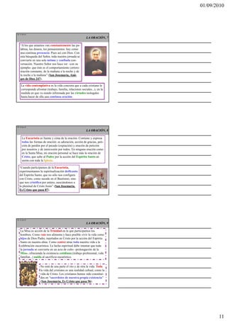 01/09/2010




TE 31 de 45
                                                           LA ORACIÓN, 7

   “A los que amamos van constantemente las pa-
   labras, los deseos, los pensamientos: hay como
   una continua presencia. Pues así con Dios. Con
   esta búsqueda del Señor, toda nuestra jornada se
   convierte en una sola íntima y confiada con-
   versación. Nuestro Señor nos hace ver –con su
   ejemplo- que éste es el comportamiento certero:
   oración constante, de la mañana a la noche y de
   la noche a la mañana” (San Josemaría, Ami-
   gos de Dios 247).

    La vida contemplativa es la vida concreta que a cada cristiano le
    corresponde afrontar (trabajo, familia, relaciones sociales...), en la
    medida en que va siendo informada por las virtudes teologales
    hasta hacer de ella una continua oración.




TE 32 de 45
                                                           LA ORACIÓN, 8

     La Eucaristía es fuente y cima de la oración. Contiene y expresa
     todas las formas de oración: es adoración, acción de gracias, peti-
     ción de perdón por el pecado (expiación) y oración de petición
     por nosotros y de intercesión por todos. En ninguna oración como
     en la Santa Misa, mi oración personal se hace más la oración de
     Cristo, que sube al Padre por la acción del Espíritu Santo en
     unión con toda la Iglesia.

  “Cuando participamos de la Eucaristía,
  experimentamos la espiritualización deificante
  del Espíritu Santo, que no sólo nos configura
  con Cristo, como sucede en el Bautismo, sino
  que nos cristifica por entero, asociándonos a
  la plenitud de Cristo Jesús” (San Josemaría,
  Es Cristo que pasa 87).




TE 33 de 45
                                                           LA ORACIÓN, 9

   La Misa es acción de la Trinidad en la que participamos los
   hombres. Como raíz nos alimenta y hace posible vivir la vida como
   hijos de Dios Padre, injertados en Cristo por la acción del Espíritu
   Santo en nuestra alma. Como centro atrae toda nuestra vida a la
   celebración eucarística. La lucha espiritual debe intentar que toda
   la jornada se convierta en un acto de culto –prolongación de la
   Misa-, ofreciendo la existencia cotidiana (trabajo profesional, vida
   familiar...) unida al sacrificio eucarístico.


                    No está de una parte el rito y de otra la vida. Toda
                    la vida del cristiano es una realidad cultual, como la
                    vida de Cristo. Los cristianos hemos sido constitui-
                    dos en “sacerdotes de nuestra propia existencia”
                    (San Josemaría, Es Cristo que pasa 96).




                                                                                    11
 