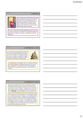 01/09/2010




TE 34 de 45
                                                         LA ORACIÓN, 10


                          Para corresponder al amor de Dios, para tener
                          un programa de vida cristiana, la solución
                          consiste en participar amorosamente en la
                          Santa Misa, aprender en la Misa a tratar a
                          Dios, a cada una de las Personas divinas,
                          porque en este Sacrificio se encierra todo lo
                          que el Señor quiere de nosotros.


      Pero vivir de esta manera la Misa, profundizar cada vez más en
      su misterio, necesita ir acompañado de la oración personal, del
      trato íntimo con María y con Jesús, con el Padre, con el Espí-
      ritu Santo.




TE 35 de 45
                                          EL MISTERIO DE LA CRUZ, 1


   La voz ascesis, de origen griego, proviene de
   un verbo que significa disponer, ejercitarse
   con vista a un objetivo. El sustantivo mantie-
   ne en el uso cristiano su significado original
   de esfuerzo, empeño, en relación a la corres-
   pondencia al don de Dios. Supone lucha.


      La armonía entre el ser humano, Dios y la creación se destruyó
      por la caída original y el difundirse del pecado. Es lo que ori-
      ginó el desorden y la necesidad de la lucha, el sufrimiento y
      la purificación consecuencia del pecado y camino para la con-
      versión.




TE 36 de 45
                                          EL MISTERIO DE LA CRUZ, 2

       Jesucristo nos enseña que su vida es el camino para llegar a
       Dios Padre. Debemos seguir sus huellas y por eso la cruz es
       condición para ser su discípulo: “Si alguno quiere venir detrás
       de mí, que se niegue a sí mismo, que tome su cruz y que me
       siga” (Mt 16, 24). La autenticidad de la ascesis cristiana radi-
       ca en la revelación del amor de Dios por el misterio de la cruz.

     Cuatro aspectos en la lucha espiritual: 1) la vida humana impli-
     ca un crecimiento que sólo se consigue con el empeño personal;
     2) por el bautismo el hombre es elevado sobrenaturalmente y
     tiene que conformar su vida a esa nueva condición, buscando y
     luchando por las cosas de “arriba”; 3) el pecado hiere y desfigu-
     ra la imagen de Dios en el hombre y es necesario luchar contra
     él; 4) debemos mirar la Cruz de Cristo para comprender el mis-
     terio del hombre, del pecado y de Dios.




                                                                                 12
 