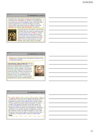 01/09/2010




TE 37 de 45
                                         EL MISTERIO DE LA CRUZ, 3

    El objetivo de la vida ascética es la unión con Dios mediante la
    unificación de las voluntades: mi voluntad y la voluntad de Dios.
    La comunión de vida con la Trinidad, el amor a Dios Padre-Hijo-
    Espíritu significa hacer su voluntad. Para llegar a esa íntima
    unión con Dios, para cumplir en todo su voluntad, el alma debe
    despojarse de cualquier apego desordenado a las criaturas.

                       Para participar del conocimiento y amor de Dios,
                       el hombre tiene que recorrer un camino que pasa
                       por el crecimiento en las virtudes. La virtud es
                       un hábito operativo bueno, que hace bueno
                       tanto al sujeto como su operación. Las virtudes
                       morales para ser perfectas necesitan de la cari-
                       dad. El fin de la virtud cristiana no es el auto-
                       dominio, sino el amor a Dios y a los demás.




TE 38 de 45
                                         EL MISTERIO DE LA CRUZ, 4


      Medios para el crecimiento de la vida espiritual: el plan de vida
      y la dirección espiritual.


  San Josemaría, Amigos de Dios 149: “Procura
  atenerte a un plan de vida, con constancia: unos
  minutos de oración mental; la asistencia a la
  Santa Misa –diaria, si posible- y la Comunión
  frecuente; acudir regularmente al Santo Sacra-
  mento del Perdón –aunque tu conciencia no te
  acuse de falta mortal-; la visita a Jesús en el
  Sagrario; el rezo y la contemplación de los
  misterios del Santo Rosario, y tantas prácticas
  estupendas que tú conoces o puedes aprender”.




TE 39 de 45
                                         EL MISTERIO DE LA CRUZ, 5



    “Tu plan de vida ha de ser como ese guante de goma que se adapta
    con perfección a la mano que lo usa. Tampoco me olvides que lo
    importante no consiste en hacer muchas cosas; limítate con gene-
    rosidad a aquellas que puedas cumplir cada jornada, con ganas o
    sin ganas. Esas prácticas te llevarán, casi sin darte cuenta, a la
    oración contemplativa. Brotarán de tu alma más actos de amor,
    jaculatorias, acciones de gracias, actos de desagravio, comuniones
    espirituales. Y esto, mientras atiendes tus obligaciones: al descol-
    gar el teléfono, al subir a un medio de transporte, al cerrar o abrir
    una puerta, al pasar ante una iglesia, al comenzar una nueva tarea,
    al realizarla y al concluirla; todo lo referirás a tu Padre Dios”
    (Idem).




                                                                                   13
 