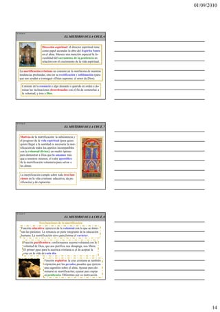 01/09/2010




TE 40 de 45
                                          EL MISTERIO DE LA CRUZ, 6


                       Dirección espiritual: el director espiritual tiene
                       como papel secundar la obra del Espíritu Santo
                       en el alma. Merece una mención especial la fe-
                       cundidad del sacramento de la penitencia en
                       relación con el crecimiento de la vida espiritual.


   La mortificación cristiana no consiste en la mutilación de nuestras
   tendencias profundas, sino en su rectificación y sublimación (para
   que nos ayuden a conseguir el bien supremo: el amor de Dios).

      Consiste en la renuncia a algo deseado o querido en orden a do-
      minar las inclinaciones desordenadas con el fin de someterlas a
      la voluntad, y ésta a Dios.




TE 41 de 45
                                          EL MISTERIO DE LA CRUZ, 7


    Motivos de la mortificación: la subsistencia y
    el progreso de la vida espiritual (para quien
    quiere llegar a la santidad es necesaria la mor-
    tificación de todos los apetitos incompatibles
    con la voluntad divina); un medio óptimo
    para demostrar a Dios que lo amamos más
    que a nosotros mismos; el valor apostólico
    de la mortificación voluntaria para salvar a
    las almas.

    La mortificación cumple sobre todo tres fun-
    ciones en la vida cristiana: educativa, de pu-
    rificación y de expiación.




TE 42 de 45
                                          EL MISTERIO DE LA CRUZ, 8
                     Tres funciones de la mortificación
     Función educativa: ejercicio de la voluntad con la que se domi-
     nan las pasiones. La renuncia es parte integrante de la educación
     humana. La mortificación sirve para formar el carácter.

        Función purificadora: conformamos nuestra voluntad con la
        voluntad de Dios, que nos purifica, nos desapega, nos libera.
        El primer paso para la ascética cristiana es el de aceptar la
        cruz en la vida de cada día.

                         Función expiativa: la cruz cristiana es también
                         expiación por los pecados pasados que ejercen
                         una sugestión sobre el alma. Ayunar para do-
                         minarse es mortificación; ayunar para expiar
                         es penitencia. Diferentes por su motivación.




                                                                                   14
 
