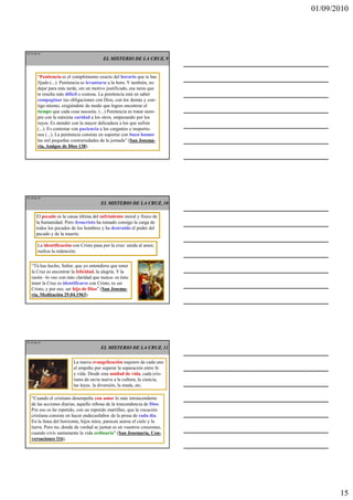 01/09/2010




TE 43 de 45
                                          EL MISTERIO DE LA CRUZ, 9


        “Penitencia es el cumplimiento exacto del horario que te has
        fijado (...). Penitencia es levantarse a la hora. Y también, no
        dejar para más tarde, sin un motivo justificado, esa tarea que
        te resulta más difícil o costosa. La penitencia está en saber
        compaginar tus obligaciones con Dios, con los demás y con-
        tigo mismo, exigiéndote de modo que logres encontrar el
        tiempo que cada cosa necesita. (...) Penitencia es tratar siem-
        pre con la máxima caridad a los otros, empezando por los
        tuyos. Es atender con la mayor delicadeza a los que sufren
        (...). Es contestar con paciencia a los cargantes e inoportu-
        nos (...). La penitencia consiste en soportar con buen humor
        las mil pequeñas contrariedades de la jornada” (San Josema-
        ría, Amigos de Dios 138).




TE 44 de 45
                                         EL MISTERIO DE LA CRUZ, 10

       El pecado es la causa última del sufrimiento moral y físico de
       la humanidad. Pero Jesucristo ha tomado consigo la carga de
       todos los pecados de los hombres y ha destruido el poder del
       pecado y de la muerte.

        La identificación con Cristo pasa por la cruz: unida al amor,
        realiza la redención.


   “Tú has hecho, Señor, que yo entendiera que tener
   la Cruz es encontrar la felicidad, la alegría. Y la
   razón –lo veo con más claridad que nunca- es ésta:
   tener la Cruz es identificarse con Cristo, es ser
   Cristo, y por eso, ser hijo de Dios” (San Josema-
   ría, Meditación 29.04.1963).




TE 45 de 45
                                         EL MISTERIO DE LA CRUZ, 11

                           La nueva evangelización requiere de cada uno
                           el empeño por superar la separación entre fe
                           y vida. Desde esta unidad de vida, cada cris-
                           tiano da savia nueva a la cultura, la ciencia,
                           las leyes, la diversión, la moda, etc.

   “Cuando el cristiano desempeña con amor lo más intrascendente
   de las acciones diarias, aquello rebosa de la trascendencia de Dios.
   Por eso os he repetido, con un repetido martilleo, que la vocación
   cristiana consiste en hacer endecasílabos de la prosa de cada día.
   En la línea del horizonte, hijos míos, parecen unirse el cielo y la
   tierra. Pero no, donde de verdad se juntan es en vuestros corazones,
   cuando vivís santamente la vida ordinaria” (San Josemaría, Con-
   versaciones 116).




                                                                                   15
 