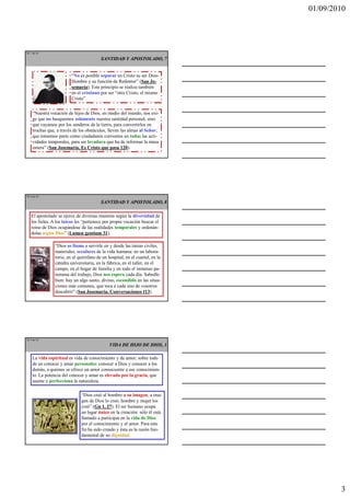 01/09/2010




TE 7 de 45

                                         SANTIDAD Y APOSTOLADO, 7


                         “No es posible separar en Cristo su ser Dios-
                         Hombre y su función de Redentor” (San Jo-
                         semaría). Este principio se realiza también
                         en el cristiano por ser “otro Cristo, el mismo
                         Cristo”.


    “Nuestra vocación de hijos de Dios, en medio del mundo, nos exi-
    ge que no busquemos solamente nuestra santidad personal, sino
    que vayamos por los senderos de la tierra, para convertirlos en
    trochas que, a través de los obstáculos, lleven las almas al Señor;
    que tomemos parte como ciudadanos corrientes en todas las acti-
    vidades temporales, para ser levadura que ha de informar la masa
    entera” (San Josemaría, Es Cristo que pasa 120).




TE 8 de 45

                                         SANTIDAD Y APOSTOLADO, 8

   El apostolado se ejerce de diversas maneras según la diversidad de
   los fieles. A los laicos les “pertenece por propia vocación buscar el
   reino de Dios ocupándose de las realidades temporales y ordenán-
   dolas según Dios” (Lumen gentium 31).

                “Dios os llama a servirle en y desde las tareas civiles,
                materiales, seculares de la vida humana: en un labora-
                torio, en el quirófano de un hospital, en el cuartel, en la
                cátedra universitaria, en la fábrica, en el taller, en el
                campo, en el hogar de familia y en todo el inmenso pa-
                norama del trabajo, Dios nos espera cada día. Sabedlo
                bien: hay un algo santo, divino, escondido en las situa-
                ciones más comunes, que toca a cada uno de vosotros
                descubrir” (San Josemaría, Conversaciones 113).




TE 9 de 45
                                              VIDA DE HIJO DE DIOS, 1

    La vida espiritual es vida de conocimiento y de amor; sobre todo
    de un conocer y amar personales: conocer a Dios y conocer a los
    demás, a quienes se ofrece un amor consecuente a ese conocimien-
    to. La potencia del conocer y amar es elevada por la gracia, que
    asume y perfecciona la naturaleza.

                              “Dios creó al hombre a su imagen, a ima-
                              gen de Dios lo creó, hombre y mujer los
                              creó” (Gn 1, 27). El ser humano ocupa
                              un lugar único en la creación: sólo él está
                              llamado a participar en la vida de Dios
                              por el conocimiento y el amor. Para este
                              fin ha sido creado y ésta es la razón fun-
                              damental de su dignidad.




                                                                                      3
 