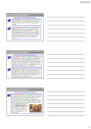 01/09/2010




TE 10 de 45
                                                VIDA DE HIJO DE DIOS, 2
                  Elementos de la vida espiritual humana, 1
               Espiritualidad: la persona humana es sustancia indivi-
      a
               dual de naturaleza racional. Subsiste por sí, obra por
               sí, tiene dominio propio en el acto, es causa propia en
               el obrar.

               Relacionalidad: que el ser humano es imagen de Dios
     b
               significa que es persona, no es solamente algo sino
               alguien. Implica la necesidad de buscar un tú, alguien
               con igual dignidad –de persona- con quien compartir
               conocimiento y amor. Lo principal de la vida del espíri-
               tu no es el conocimiento de las cosas, sino el conoci-
               miento de las personas, que lleva por naturaleza a
               amarlas.




TE 11 de 45
                                                VIDA DE HIJO DE DIOS, 3
                  Elementos de la vida espiritual humana, 2
               Corporalidad: el núcleo de la imagen de Dios radica en la
      c
               espiritualidad, pero no se agota en ella. La unidad del al-
               ma y del cuerpo es total y profunda (alma “forma” del
               cuerpo). Gracias al alma espiritual, la materia que integra
               el cuerpo es un cuerpo humano y viviente. En el hombre,
               el espíritu y la materia no son dos naturalezas unidas, sino
               que su unión constituye una única naturaleza.

               Historicidad: La corporalidad hace que la persona huma-
     d
               na tenga tiempo e historia. La corporalidad implica la
               necesidad del ser humano de perfeccionarse paso a paso,
               integrando y armonizando los distintos aspectos de su vi-
               da progresivamente, lo que hace del hombre un ser con
               historia, tanto personal como colectiva.




TE 12 de 45
                                                VIDA DE HIJO DE DIOS, 4
                  Elementos de la vida espiritual humana, 3
              Sobrenaturalidad: La gracia no destruye la naturaleza sino
     e
              que la asume y eleva. Por eso la vida cristiana es realmente
              la vida humana llevada a un grado de especial plenitud.
              “El misterio del hombre solamente se comprende en el
              misterio de Jesucristo, Dios verdadero y hombre verdadero,
              quien manifiesta plenamente el hombre al mismo hombre
              y le hace patente su altísima voca-
              ción” (Gaudium et spes 22). Por
              esto la mujer o el hombre cristia-
              no es la mujer o el hombre au-
              téntico y en plenitud. Y por esto
              todo ser humano está llamado
              a ser cristiano.




                                                                                      4
 