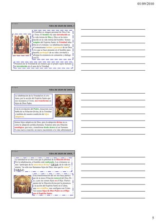01/09/2010




TE 13 de 45
                                             VIDA DE HIJO DE DIOS, 5

                          El hombre es imagen personal de Dios Uno
                          y Trino. El hombre ha sido introducido en
                          la vida íntima de Dios y Dios se ha intro-
                          ducido en la vida íntima del hombre. Somos
                          templos del Espíritu Santo, la Trinidad inha-
                          bita en el cristiano. La inhabitación implica
                          el comunicarse íntimo y personal de un Dios
                          vivo que se hace presente en el hombre para
                          hacerle participar de su vida e invitarle a
                          afrontar la existencia en comunión y diálogo
                          con Él.

    Presencia de la Trinidad de tal manera que el propio sujeto humano
    es introducido en el seno de la Trinidad.




TE 14 de 45
                                             VIDA DE HIJO DE DIOS, 6

     La inhabitación de la Trinidad en el cris-
     tiano, por la acción del Espíritu Santo que
     nos incorpora a Cristo, nos transforma en
     hijos de Dios Padre.

     Con la revelación del Padre, Jesucristo nos
     habla de su Filiación divina, de la Trinidad
     y también de nuestra condición de hijos
     adoptivos.

    Somos hijos adoptivos de Dios, pero la adopción divina no es
    como la adopción jurídica humana. Estamos ante una filiación
    ontológica, que toca y transforma desde dentro al ser humano.
    Es una nueva creación, un nuevo nacimiento a la vida sobrenatural.




TE 15 de 45
                                             VIDA DE HIJO DE DIOS, 7

     La santidad no es otra cosa que la plenitud de la filiación divina.
     Por la inhabitación, el hombre está endiosado. Los cristianos so-
     mos “partícipes de la naturaleza divina” (2 P 1-4), de la vida tri-
     nitaria: “no sólo nos llamamos hijos de Dios, sino que lo somos”
     (1 Jn 3, 1).

                          Esta transformación del ser nos hace partici-
                          par de la única Filiación natural del Dios Hi-
                          jo, y por eso somos hijos en el Hijo. Partici-
                          pamos de la filiación divina por la presencia
                          y la acción del Espíritu Santo en el alma,
                          que nos cristifica, nos configura con Cristo.
                          Así somos hijos de Dios Padre en el Hijo
                          por el Espíritu Santo.




                                                                                   5
 