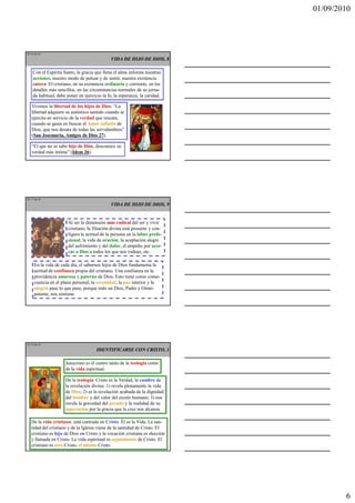 01/09/2010




TE 16 de 45
                                              VIDA DE HIJO DE DIOS, 8

    Con el Espíritu Santo, la gracia que llena el alma informa nuestras
    acciones, nuestro modo de pensar y de sentir, nuestra existencia
    entera. El cristiano, en su existencia ordinaria y corriente, en los
    detalles más sencillos, en las circunstancias normales de su jorna-
    da habitual, debe poner en ejercicio la fe, la esperanza, la caridad.

   Vivimos la libertad de los hijos de Dios: “La
   libertad adquiere su auténtico sentido cuando se
   ejercita en servicio de la verdad que rescata,
   cuando se gasta en buscar el Amor infinito de
   Dios, que nos desata de todas las servidumbres”
   (San Josemaría, Amigos de Dios 27).

   “El que no se sabe hijo de Dios, desconoce su
   verdad más íntima” (Idem 26).




TE 17 de 45
                                              VIDA DE HIJO DE DIOS, 9


                      Al ser la dimensión más radical del ser y vivir
                      cristiano, la filiación divina está presente y con-
                      figura la actitud de la persona en la labor profe-
                      sional, la vida de oración, la aceptación alegre
                      del sufrimiento y del dolor, el empeño por acer-
                      car a Dios a todos los que nos rodean, etc.

     En la vida de cada día, el sabernos hijos de Dios fundamenta la
     actitud de confianza propia del cristiano. Una confianza en la
     providencia amorosa y paterna de Dios. Esto tiene como conse-
     cuencia en el plano personal, la serenidad, la paz interior y la
     alegría pase lo que pase, porque todo un Dios, Padre y Omni-
     potente, nos sostiene.




TE 18 de 45
                                      IDENTIFICARSE CON CRISTO, 1

                     Jesucristo es el centro tanto de la teología como
                     de la vida espiritual.

                     De la teología: Cristo es la Verdad, la cumbre de
                     la revelación divina: 1) revela plenamente la vida
                     de Dios; 2) es la revelación acabada de la dignidad
                     del hombre y del valor del existir humano; 3) nos
                     revela la gravedad del pecado y la realidad de su
                     superación por la gracia que la cruz nos alcanza.

   De la vida cristiana: está centrada en Cristo. Él es la Vida. La san-
   tidad del cristiano y de la Iglesia viene de la santidad de Cristo. El
   cristiano es hijo de Dios en Cristo y la vocación cristiana es elección
   y llamada en Cristo. La vida espiritual es seguimiento de Cristo. El
   cristiano es otro Cristo, el mismo Cristo.




                                                                                     6
 