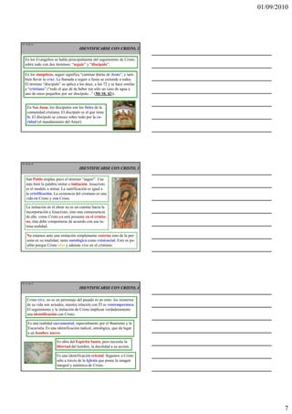 01/09/2010




TE 19 de 45
                                      IDENTIFICARSE CON CRISTO, 2

  En los Evangelios se habla principalmente del seguimiento de Cristo,
  sobre todo con dos términos: “seguir” y “discípulo”.

  En los sinópticos, seguir significa “caminar detrás de Jesús”, y tam-
  bién llevar la cruz. La llamada a seguir a Jesús se extiende a todos.
  El término “discípulo” se aplica a los doce, a los 72 y se hace similar
  a “cristiano” (“todo el que dé de beber tan sólo un vaso de agua a
  uno de estos pequeños por ser discípulo...” (Mt 10, 42)).


    En San Juan, los discípulos son los fieles de la
    comunidad cristiana. El discípulo es el que tiene
    fe. El discípulo se conoce sobre todo por la ca-
    ridad (el mandamiento del Amor).




TE 20 de 45
                                      IDENTIFICARSE CON CRISTO, 3

   San Pablo emplea poco el término “seguir”. Usa
   más bien la palabra imitar o imitación. Jesucristo
   es el modelo a imitar. La santificación es igual a
   la cristificación. La existencia del cristiano es una
   vida en Cristo y con Cristo.

   La imitación en el obrar no es un camino hacia la
   incorporación a Jesucristo, sino una consecuencia
   de ella: como Cristo ya está presente en el cristia-
   no, éste debe comportarse de acuerdo con esa ín-
   tima realidad.

    No estamos ante una imitación simplemente externa sino de la per-
    sona en su totalidad, tanto ontológica como existencial. Esto es po-
    sible porque Cristo vive y además vive en el cristiano.




TE 21 de 45
                                      IDENTIFICARSE CON CRISTO, 4

    Cristo vive, no es un personaje del pasado ni un mito: los misterios
    de su vida son actuales, nuestra relación con Él es contemporánea.
    El seguimiento y la imitación de Cristo implican verdaderamente
    una identificación con Cristo.

     Es una realidad sacramental, especialmente por el Bautismo y la
     Eucaristía. Es una identificación radical, ontológica, que da lugar
     a un hombre nuevo.

                       Es obra del Espíritu Santo, pero necesita la
                       libertad del hombre, la docilidad a su acción.

                       Es una identificación eclesial: llegamos a Cristo
                       sólo a través de la Iglesia que posee la imagen
                       integral y auténtica de Cristo.




                                                                                    7
 