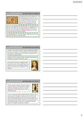 01/09/2010




TE 22 de 45
                                     IDENTIFICARSE CON CRISTO, 5

                              La imitación de Cristo se traduce en el
                              trato personal del cristiano con Jesucris-
                              to. La vida espiritual es el trato con Cris-
                              to en el Pan y en la Palabra. Jesús que
                              nació de María y murió y resucitó en
                              Jerusalén, es contemporáneo nuestro.

   Cristo es ontológicamente el Hijo del Padre, lo que implica que en
   Cristo todo es filial. Por eso en todo proceso de configuración con
   Cristo, se hará presente esta dimensión filial. La vida cristiana es
   un proceso de crecimiento en la filiación al Padre, un vivir todo
   con sentido filial en referencia al Padre.

    La identificación con Cristo del cristiano implica crecer en la con-
    ciencia de sí mismo como hijo de Dios.




TE 23 de 45
                                     IDENTIFICARSE CON CRISTO, 6

     El Hijo vive en relación al Padre: cumplir la voluntad del Padre
     es amar a los hombres, venir al mundo para salvar a los hombres.
     El cristiano se identifica con Cristo cuando su voluntad es hacer
     en todo la voluntad del Padre.

     Imitamos a Cristo viviendo su amor, viviendo con perfección las
     virtudes, acercando a los hombres a Dios.


     El cristiano es otro Cristo, el mismo Cristo
     cuando ama como Cristo, cuando como Cristo
     todas sus acciones están referidas al Padre, y
     de este modo muestran a los hombres el amor
     de Dios.




TE 24 de 45
                                     IDENTIFICARSE CON CRISTO, 7


     Todos los deseos, ilusiones, proyectos y aspira-
     ciones de la persona humana caben en el amar
     a Dios y a los demás con obras y de verdad,
     porque Dios nos ha creado por amor y nos ha
     destinado al amor.


     Como el amor llega a toda la realidad personal, cualquier acción
     humana, grande o pequeña, siempre que sea recta en sí misma,
     puede realizarse por amor de Dios. De ahí que la categoría de
     las acciones humanas dependa no tanto de su valor propio cuanto
     del amor a Dios que expresan. Todos los acontecimientos de la
     vida cotidiana pueden convertirse en manifestación del amor
     de Dios. La caridad es el alma de la santidad.




                                                                                     8
 