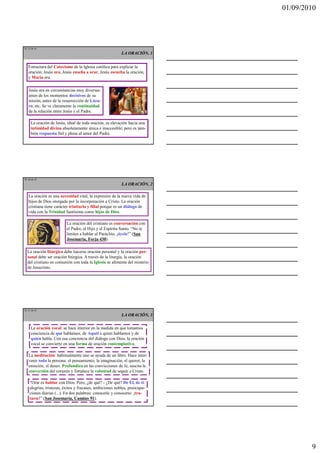 01/09/2010




TE 25 de 45
                                                          LA ORACIÓN, 1


   Estructura del Catecismo de la Iglesia católica para explicar la
   oración: Jesús ora, Jesús enseña a orar, Jesús escucha la oración,
   y María ora.

   Jesús ora en circunstancias muy diversas:
   antes de los momentos decisivos de su
   misión, antes de la resurrección de Láza-
   ro, etc. Se ve claramente la continuidad
   de la relación entre Jesús y el Padre.

     La oración de Jesús, ideal de toda oración, es elevación hacia una
     intimidad divina absolutamente única e inaccesible; pero es tam-
     bién respuesta fiel y plena al amor del Padre.




TE 26 de 45
                                                          LA ORACIÓN, 2

   La oración es una necesidad vital, la expresión de la nueva vida de
   hijos de Dios otorgada por la incorporación a Cristo. La oración
   cristiana tiene carácter trinitario y filial porque es un diálogo de
   vida con la Trinidad Santísima como hijos de Dios.

                         La oración del cristiano es conversación con
                         el Padre, el Hijo y el Espíritu Santo. “No te
                         limites a hablar al Paráclito, ¡óyele!” (San
                         Josemaría, Forja 430).

  La oración litúrgica debe hacerse oración personal y la oración per-
  sonal debe ser oración litúrgica. A través de la liturgia, la oración
  del cristiano en comunión con toda la Iglesia se alimenta del misterio
  de Jesucristo.




TE 27 de 45
                                                          LA ORACIÓN, 3

     La oración vocal: se hace interior en la medida en que tomamos
     conciencia de qué hablamos, de Aquél a quien hablamos y de
     quién habla. Con esa conciencia del diálogo con Dios, la oración
     vocal se convierte en una forma de oración contemplativa.

   La meditación: habitualmente uno se ayuda de un libro. Hace inter-
   venir toda la persona: el pensamiento, la imaginación, el querer, la
   emoción, el deseo. Profundiza en las convicciones de fe, suscita la
   conversión del corazón y fortalece la voluntad de seguir a Cristo.

    “Orar es hablar con Dios. Pero, ¿de qué? - ¿De qué? De Él, de ti:
    alegrías, tristezas, éxitos y fracasos, ambiciones nobles, preocupa-
    ciones diarias (...). En dos palabras: conocerle y conocerte: ¡tra-
    tarse!” (San Josemaría, Camino 91).




                                                                                   9
 