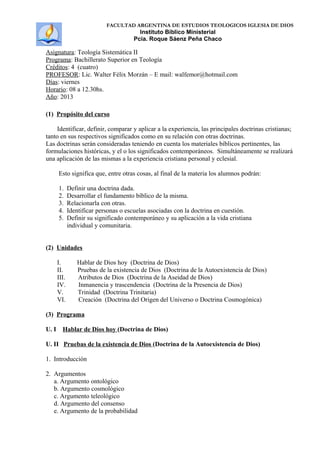 FACULTAD ARGENTINA DE ESTUDIOS TEOLOGICOS IGLESIA DE DIOS
Instituto Bíblico Ministerial
Pcia. Roque Sáenz Peña Chaco
Asignatura: Teología Sistemática II
Programa: Bachillerato Superior en Teología
Créditos: 4 (cuatro)
PROFESOR: Lic. Walter Félix Morzán – E mail: walfemor@hotmail.com
Días: viernes
Horario: 08 a 12.30hs.
Año: 2013
(1) Propósito del curso
Identificar, definir, comparar y aplicar a la experiencia, las principales doctrinas cristianas;
tanto en sus respectivos significados como en su relación con otras doctrinas.
Las doctrinas serán consideradas teniendo en cuenta los materiales bíblicos pertinentes, las
formulaciones históricas, y el o los significados contemporáneos. Simultáneamente se realizará
una aplicación de las mismas a la experiencia cristiana personal y eclesial.
Esto significa que, entre otras cosas, al final de la materia los alumnos podrán:
1. Definir una doctrina dada.
2. Desarrollar el fundamento bíblico de la misma.
3. Relacionarla con otras.
4. Identificar personas o escuelas asociadas con la doctrina en cuestión.
5. Definir su significado contemporáneo y su aplicación a la vida cristiana
individual y comunitaria.
(2) Unidades
I. Hablar de Dios hoy (Doctrina de Dios)
II. Pruebas de la existencia de Dios (Doctrina de la Autoexistencia de Dios)
III. Atributos de Dios (Doctrina de la Aseidad de Dios)
IV. Inmanencia y trascendencia (Doctrina de la Presencia de Dios)
V. Trinidad (Doctrina Trinitaria)
VI. Creación (Doctrina del Origen del Universo o Doctrina Cosmogónica)
(3) Programa
U. I Hablar de Dios hoy (Doctrina de Dios)
U. II Pruebas de la existencia de Dios (Doctrina de la Autoexistencia de Dios)
1. Introducción
2. Argumentos
a. Argumento ontológico
b. Argumento cosmológico
c. Argumento teleológico
d. Argumento del consenso
e. Argumento de la probabilidad
 