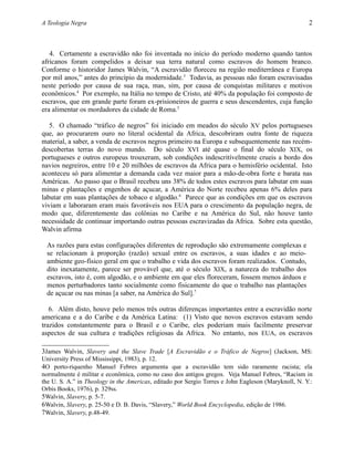 A Teologia Negra 2
4. Certamente a escravidão não foi inventada no início do período moderno quando tantos
africanos foram compelidos a deixar sua terra natural como escravos do homem branco.
Conforme o historidor James Walvin, “A escravidão floreceu na região mediterrânea e Europa
por mil anos,” antes do princípio da modernidade.3
Todavia, as pessoas não foram escravisadas
neste período por causa de sua raça, mas, sim, por causa de conquistas militares e motivos
econômicos.4
Por exemplo, na Itália no tempo de Cristo, até 40% da população foi composto de
escravos, que em grande parte foram ex-prisioneiros de guerra e seus descendentes, cuja função
era alimentar os mordadores da cidade de Roma.5
5. O chamado “tráfico de negros” foi iniciado em meados do século XV pelos portugueses
que, ao procurarem ouro no literal ocidental da Africa, descobriram outra fonte de riqueza
material, a saber, a venda de escravos negros primeiro na Europa e subsequentemente nas recém-
descobertas terras do novo mundo. Do século XVI até quase o final do século XIX, os
portugueses e outros europeus trouxeram, sob condições indescritívelmente crueis a bordo dos
navios negreiros, entre 10 e 20 milhões de escravos da Africa para o hemisfério ocidental. Isto
aconteceu só para alimentar a demanda cada vez maior para a mão-de-obra forte e barata nas
Américas. Ao passo que o Brasil recebeu uns 38% de todos estes escravos para labutar em suas
minas e plantações e engenhos de açucar, a América do Norte recebeu apenas 6% deles para
labutar em suas plantações de tobaco e algodão.6
Parece que as condições em que os escravos
viviam e laboraram eram mais favoráveis nos EUA para o crescimento da população negra, de
modo que, diferentemente das colônias no Caribe e na América do Sul, não houve tanto
necessidade de continuar importando outras pessoas escravizadas da Africa. Sobre esta questão,
Walvin afirma
As razões para estas configurações diferentes de reprodução são extremamente complexas e
se relacionam à proporção (razão) sexual entre os escravos, a suas idades e ao meio-
ambiente geo-físico geral em que o trabalho e vida dos escravos foram realizados. Contudo,
dito inexatamente, parece ser provável que, até o século XIX, a natureza do trabalho dos
escravos, isto é, com algodão, e o ambiente em que eles floreceram, fossem menos árduos e
menos perturbadores tanto socialmente como fisicamente do que o trabalho nas plantações
de açucar ou nas minas [a saber, na América do Sul].7
6. Além disto, houve pelo menos três outras diferenças importantes entre a escravidão norte
americana e a do Caribe e da América Latina: (1) Visto que novos escravos estavam sendo
trazidos constantemente para o Brasil e o Caribe, eles poderiam mais facilmente preservar
aspectos de sua cultura e tradições religiosas da Africa. No entanto, nos EUA, os escravos
3James Walvin, Slavery and the Slave Trade [A Escravidão e o Tráfico de Negros] (Jackson, MS:
University Press of Mississippi, 1983), p. 12.
4O porto-riquenho Manuel Febres argumenta que a escravidão tem sido raramente racista; ela
normalmente é militar e econômica, como no caso dos antigos gregos. Veja Manuel Febres, “Racism in
the U. S. A.” in Theology in the Americas, editado por Sergio Torres e John Eagleson (Maryknoll, N. Y.:
Orbis Books, 1976), p. 329ss.
5Walvin, Slavery, p. 5-7.
6Walvin, Slavery, p. 25-50 e D. B. Davis, “Slavery,” World Book Encyclopedia, edição de 1986.
7Walvin, Slavery, p.48-49.
 