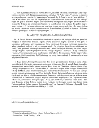 A Teologia Negra 5
12. Para a grande surpresa dos cristãos brancos, em 1966 o Comitê Nacional do Clero Negro
publicou no New York Times uma declaração, entitulada “O Poder Negro,”12
em que os pastores
negros apoiaram o conceito do “poder negro” como ele foi definido pelos ativistas políticos. O
Prof. Cone afirma que este foi “o princípio do desenvolvimento consciente de uma teologia
negra em que os ministros negros conscientemente distinguiram seu próprio entendimento do
Evangelho de Jesus do Cristianismo branco e o identificaram com as lutas dos pobres negros
para a justiça. . . O clero negro denunciou o racismo branco como o anticristo e foi inexorável no
seu ataque contra sua presença demoníaca nas denominações eclesiásticas brancas. Foi neste
contexto que surgiu a expressão ‘teologia negra’.”13
IV. A DEFESA ACADÊMICA DA TEOLOGIA NEGRA
13. A fim de desafiar o monopólio completo da definição da teologia cristã por parte dos
europeus e americanos brancos, alguns jovens estudiosos negros levaram a luta para os
seminários teológicos e universidades nos EUA, publicando livros que explicaram sua posição
sobre a tarefa da teologia cristã no contexto atual. Os primeiros livros foram publicados por
James Cone, professor da teologia sistemática no Union Theological Seminary em Nova Iorque:
Teologia Negra e Poder Negro (1969) e Uma Teologia Negra da Libertação (1970). Nestes dois
volumes, Cone argumentou que os elementos libertadores do movimento “poder negro” são a
encarnação histórica autêntica do Cristianismo em nossa época, pois ele é, na sua essência, uma
religião de libertação.
14. Logo depois, foram publicados mais dois livros que aceitaram a ênfase de Cone sobre a
importância da libertação, mas que, mesmo assim, criticaram o fato de que ele havia ignorado a
necessidade da reconciliação com os brancos. Estes livros são Libertação e Reconciliação: Uma
Teologia Negra (1971), de J. Deotis Roberts, e Consciência Negra: Uma Teologia da Esperança
(1971), de Major Jones. Posteriormente, dois outros livros foram escritos por mais dois teólogos
negros, os quais contenderam que Cone dependia demais da teologia branca e não usou, como
ele deveria ter feito, a religião negra como o fundament mais importante para a teologia negra.
Estes escritos se chamam de Religião Negra e Radicalismo Negro (1972), de Gayraud Wilmore,
e Crise de Identidade na Teologia Negra (1975), de Cecil Cone, o irmão de James Cone. Para
uma discussão crítica destes e outros livros redigidos por teólogos negros, veja James Cone,
“Interpretação do Debate entre os Teólogos Negros,” em Gayraud S. Wilmore e James H. Cone,
editores, Teologia Negra (Paulinas,1986), p. 522-539.
http://www.teologiaocidental.com
12Esta declaração está em Wilmore e Cone, Teologia Negra, p. 30-39.
13James Cone, “Black Theology,” p.74.
 