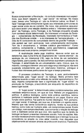 36
Busca compreender a Revelação. Há contudo interesses mais especí-
ficos, que dizem respeito ao ' ugar social" do teólogo. No nosso
caso, temos uma Teologia sit: ada na América Latina, no Brasil. O
fazer Teologia está intimamente ligado aos interesses particulares do
lugar social onde ela se constrói. De novo, não podemos esquecer
que deve existir uma relação dialética entre o "interesse epistemoló-
gico" da Teologia, como Teologia, e da Teologia enquanto situada
num contexto social determinado. Os interesses universais da Teolo-
gia - compreensão da Revelação, fidelidade hermenêutica à Tradi-
ção das Escrituras cristãs - e os interesses da Teologia situada - a
vida de fé consciente da comunidade dentro da grande Tradição -
não podem ser nem exclusivos, nem unilateralmente dominantes.
Tem de ir encontrando a "síntese católica geo-histórica". Como
católica, compreende a Tradição, como geo-histórica, compreende
(entende com) suas próprias perspectivas locais.
A explicitaçáo deste jogo dialético, deve-se evitar que se
deteriorize, seja numa linha do dogmatismo de "valores eternos", da
apologia de um intemporal (18), seja na linha de um sectarismo
regionalista, particularista. Os dois extremos espreitam a produção da
Teologia. A esterilidade de um universalismo vazio, inócuo, que, no
máximo, consegue oferecer uma auto-segurança ideológica, não será
superada simplesmente por um relativismo histórico, entregue à
fluidez dos interesses particulares do lugar e tempo presentes.
O processo produtivo da Teologia, é, pois, profundamente
determinado pelo "lugar social" do teólogo. Nesta primeira tese
estamos levando a cabo uma reflexão de caráter epistemológico. Por
isso, importa compreender bem o significado do "lugar social" na
produção da Teologia, prescindindo por enquanto do específico do
nosso lugar social.
O "lugar social" é determinado pelos condicionamentos, pela
realidade empírico-social, em que se vive. Reflete um engajamento
político. A prática teológica, como toda prática científica, teórica
pertence ã realidade social. Desempenha aí um papel. Exerce uma
função sócio-política. Faz parte do mundo ideológico. Tem, portanto,
um lugar social. O teólogo, por sua vez, é também um agente social.
Mesmo que não tenha consciência explícita, revela na sua prática
teórica, como todo ser humano aliás, um compromisso social. Existe
um código, nem sempre decifrado, que comanda a relação do teólogo
com a realidade social em que vive. Isto significa que na tarefa de
teologar se fazem presentes interesses sociais, fruto de opções. Não
se trata necessariamente daqueles interesses que o teólogo na sua sã
consciência se propôs ou creu estar vivendo, mas daqueles que
objetivamente se revelam através da prática em exercício. Facilmente
 