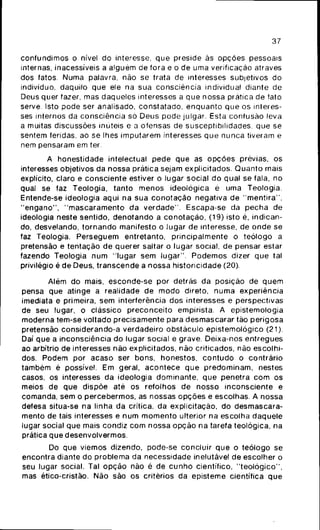 37
confundimos o nível do interesse, que preside às opções pessoais
internas, inacessíveis a alguém de fora e o de uma verificação através
dos fatos. Numa palavra, não se trata de interesses subjetivos do
indivíduo, daquilo que ele na sua consciência individual diante de
Deus quer fazer, mas daqueles interesses a que nossa prática de tato
serve. Isto pode ser analisado, constatado, enquanto que os interes-
ses internos da consciência só Deus pode julgar. Esta confusão leva
a muitas discussões inúteis e a ofensas de susceptibilidades, que se
sentem feridas, ao se lhes imputarem interesses que nunca tiveram e
nem pensaram em ter.
A honestidade intelectual pede que as opções prévias, os
interesses objetivos da nossa prática sejam explicitados. Quanto mais
explícito, claro e consciente estiver o lugar social do qual se fala, no
qual se faz Teologia, tanto menos ideológica é uma Teologia.
Entende-se ideologia aqui na sua conotação negativa de "mentira",
"engano", "mascaramento da verdade". Escapa-se da pecha de
ideologia neste sentido, denotando a conotação, (19) isto é, indican-
do, desvelando, tornando manifesto o lugar de interesse, de onde se
faz Teologia. Perseguem entretanto, principalmente o teólogo a
pretensão e tentação de querer saltar o lugar social, de pensar estar
fazendo Teologia num "lugar sem lugar". Podemos dizer que tal
privilégio é de Deus, transcende a nossa historicidade (20).
Além do mais, esconde-se por detrás da posição de quem
pensa que atinge a realidade de modo direto, numa experiência
imediata e primeira, sem interferência dos interesses e perspectivas
de seu lugar, o clássico preconceito empirista. A epistemologia
moderna tem-se voltado precisamente para desmascarar tão perigosa
pretensão considerando-a verdadeiro obstáculo epistemológico (21).
Daí que a inconsciência do lugar social é grave. Deixa-nos entregues
ao arbítrio de interesses não explicitados, não criticados, não escolhi-
dos. Podem por acaso ser bons, honestos, contudo o contrário
também é possível. Em geral, acontece que predominam, nestes
casos, os interesses da ideologia dominante, que penetra com os
meios de que dispõe até os refolhos de nosso inconsciente e
comanda, sem o percebermos, as nossas opções e escolhas. A nossa
defesa situa-se na linha da crítica, da explicitaçáo, do desmascara-
mento de tais interesses e num momento ulterior na escolha daquele
lugar social que mais condiz com nossa opção na tarefa teológica, na
prática que desenvolvermos.
Do que viemos dizendo, pode-se concluir que o teólogo se
encontra diante do problema da necessidade inelutável de escolher o
seu lugar social. Tal opção não é de cunho científico, "teológico",
mas ético-cristão. Não são os critérios da episteme científica que
 