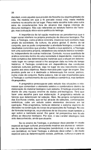 38
decidem, e sim aqueles que provêm da filosofia (ou espiritualidade) de
vida. Na medida em que a fé pervade nossa vida, nesta medida
interfere na escolhia de tal lugar. Pesa nesta escolha toda uma outra
série de considerações fora do alcance das regras internas do
discurso teológico. Não são referentes ao estatuto teórico da Teolo-
gia, mas ã situação ético-sócio-política do teólogo.
A importância de tal opção mostra-se ao percebermos que o
lugar social interfere na própria produção do discurso teológico. Por
isso, a Teologia, como prática concreta, insere-se num contexto mais
amplo da sociedade, da cultura, da práxis global. É dentro de tal
conjunto, que se pode compreender a atividade teológica, e medir os
resultados concretos que produz. Quanto a sua episteme, a Teologia
tem uma autonomia própria, estabelece seu estatuto teórico livremen-
te, independente de outras instâncias. Contudo, na sua qualidade de
prática concreta dentro de uma sociedade é dependente, inserida na
rede complexa das determinações materiais que a situam em determi-
nado lugar no campo social e lhe assignam data na linha do tempo
histórico. A Teologia constrói-se em dependência das condições
materiais culturais políticas, seja no lugar de seu nascimento como
quanto aos seus objetivos. Nasce marcada pelo lugar de origem. Seu
produto pode ser e é destinado a determinado fim social, político,
numa visão de conjunto. Numa palavra, não só são importantes para
a Teologia o conhecimento de sua sintática e semântica, mas também
da pragmática.
A pragmática preocupa-se pelo estudo das situações e inte-
resses que comandam o elemento seletivo e combinatório dentro da
elaboração do material teológico num sistema. O teólogo encontra-se
diante de uma riqueza enorme de dados pré-teológicos. Terá que
fazer uma escolha para sua elaboração. A pragmática estuda os
fatores que determinam tal seleção. Mais. Na própria compreensão
das Escrituras cristãs, que se faz através de seleções, combinações
simbólicas, cabe um estudo sobre elementos decisivos em tal
operação. Pela pragmática, tenta-se detectar o sistema implícito de
decisões na construção do corpo de proposições da Teologia. No uso
de fórmulas teológicas, os produtores de tal discurso visam também a
agir sobre a realidade social. Em geral, tal perspectiva tem ficado
alheia ao discurso teológico. Por isso, o seu caráter ideológico tem
sido desconhecido, ainda que atuante.
Se no ensino da Teologia, o professor deve atender óe modo
especial ao lugar cultural, procurando mostrar aos alunos os horizon-
tes de compreensão das afirmações (semântica), e as regr.^s do seu
uso (sintática), no fazer Teologia, a atenção deve voltar-se de modo
especial para as determinações sociais, políticas, culturais e para os
 