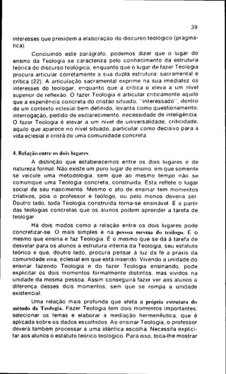 39
interesses que presidem a elaboração do discurso teológico (pragmá-
tica).
Concluindo este parágrafo, podemos dizer que o lugar do
ensino da Teologia se caracteriza pelo conhecimento da estrutura
teórica do discurso teológico, enquanto que o lugar de fazer Teologia
procura articular corretamente a sua dupla estrutura: sacramentai e
critica (22). A articulação sacramentai exprime na sua imediatez os
interesses do teologar, enquanto que a critica o eleva a um nivel
superior de reflexão. O fazer Teologia é articular criticamente aquilo
que a experiência concreta do cristão situado, "interessado", dentro
de um contexto eclesial bem definido, levanta como questionamento,
interrogação, pedido de esclarecimento, necessidade de inteligência.
O fazer Teologia é elevar a um nivel de universalidade, criticidade,
aquilo que aparece no nível situado, particular como decisivo para a
vida eclesial e cristã de uma comunidade concreta
4. Relação entre os dois lugares
A distinção que estabelecemos entre os dois lugares é de
natureza formal. Não existe um puro lugar de ensino, em que somente
se veicule uma metodologia, sem que ao mesmo tempo não se
comunique uma Teologia concreta, construída. Esta reflete o lugar
social de seu nascimento. Mesmo o ato de ensinar tem momentos
criativos, pois o professor é teólogo, ou pelo menos deveria ser.
Doutro lado, toda Teologia construída torna-se ensinável. É a partir
das teologias concretas que os alunos podem aprender a tarefa de
teologar.
Há dois modos como a relação entre os dois lugares pode
concretizar-se. O mais simples é na pessoa mesma do teólogo. É o
mesmo que ensina e faz Teologia. É o mesmo que se dá à tarefa de
desvelar para os alunos a estrutura interna da Teologia, seu estatuto
teórico e que, doutro lado, procura pensar à luz da fé a práxis da
comunidade viva, eclesial em que está inserido. Vivendo a unidade do
ensinar fazendo Teologia e do fazer Teologia ensinando, pode
explicitar os dois momentos formalmente distintos, mas vividos na
unidade da mesma pessoa. Assim conseguirá fazer ver aos alunos a
diferença desses dois momentos, sem que se rompa a unidade
existencial.
Uma relação mais profunda que afeta a própria estrutura do
método da Teologia. Fazer Teologia tem dois momentos importantes:
selecionar os temas e elaborar a mediação hermenêutica, que é
aplicada sobre os dados escolhidos. Ao ensinar Teologia, o professor
deverá também processar a uma idêntica escolha. Necessita explici-
tar aos alunos o estatuto teórico teológico. Para isso, toca-lhe mostrar
 