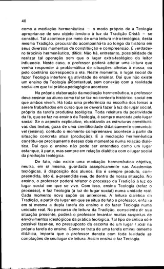 40
como a mediação hermenêutica - o modo próprio de a Teologia
apropriar-se de seu objeto lendo-o ã luz da Tradição Cristã - se
constitui. Tal acontece por meio de uma leitura intra-teológica, desta
mesma Tradição, procurando acompanhã-la ao longo da história em
seus diversos momentos de constituição e compreensão. É verdadei-
ro tirocínio hermenêutico, difícil. Não há, entretanto, possibilidade de
realizar tal operação sem que o lugar extra-teológico do leitor
influencie. Neste caso, o professor poderá adotar uma leitura que
venha responder á problemática de situações alheias à nossa, ou
pelo contrário corresponda a ela. Neste momento, o lugar social do
fazer Teologia interfere na atividade de ensinar. Daí que não existe
um ensino da Teologia aNiontextual, sem conexão com a realidade
social em que tal práticapédagógica acontece.
Na própria elaboração da mediação hermenêutica, o professor
deve ensinar ao aluno como tal se faz no contexto histórico, social em
que ambos vivem. Há toda uma preferência na escolha dos temas a
serem trabalhados em curso que se deverá fazer à luz do lugar social,
próprio da tarefa produtiva teológica. Toda releitura da positividade
da fé, que se faz no ensino da Teologia, é sempre marcada pelo lugar
social. Se o aspecto explicativo, elucidando as estruturas constituiti-
vas dos textos, goza de uma cientificidade didaticamente comunicá-
vel (ensino), contudo o momento compreensivo acontece a partir da
situação concreta atual (produção). E a mediação hermenêutica
constitui-se precisamente desses dois momentos numa relação dialé-
tica. Daí que o ensino não pode ser entendido como um lugar
estanque, á parte, mas sempre em relação dialética com o lugar social
da produção teológica.
De fato, não existe uma mediação hermenêutica objetiva,
neutra, em si mesma, guardada assepticamente nas Academias
teológicas, à disposição dos alunos. Ela é sempre produto, com-
preendida, isto é, a-preendida com, de dentro de nossa situação. No
ensino, o professor poderá refazer o processo da Tradição à luz do
lugar social em que se vive. Com isso, ensina Teologia (refaz o
processo), e faz Teologia (a luz do lugar social) numa unidade real.
Cada momento novo supõe os anteriores. A leitura dialética da
Tradição, a partir do lugar em que se situa de fato o professor, enfa xa
em si mesma a dupla tarefa do ensino e do fazer Teologia numa
unidade real. No percurso de leitura da Tradição, consciente df sua
situação presente, poderá o professor levantar muitas suspeitas de
envolvimentos ideológicos da prática teológica. Tal tipo de crítica só é
possível fazer-se, no pressuposto da escolha de um lugar E jcial na
própria tarefa do ensino. Como se trata de uma tarefa eminentemente
didática, importa que o professor denote com toda lealdade as
conotações de seu lugar de leitura. Assim ensina e faz Teologia.
 