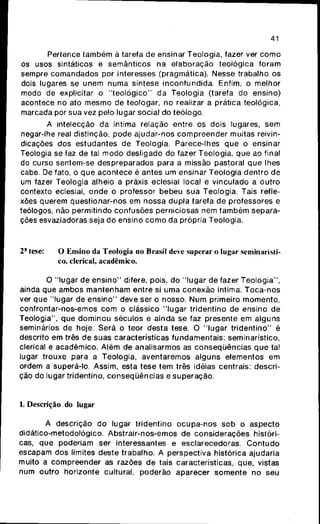 41
Pertence também à tarefa de ensinar Teologia, fazer ver como
os usos sintáticos e semânticos na elaboração teológica foram
sempre comandados por interesses (pragmática). Nesse trabalho os
dois lugares se unem numa síntese inconfundida. Enfim, o melhor
modo de explicitar o "teológico" da Teologia (tarefa do ensino)
acontece no ato mesmo de teologar, no realizar a prática teológica,
marcada por sua vez pelo lugar social do teólogo.
A intelecção da íntima relação entre os dois lugares, sem
negar-lhe real distinção, pode ajudar-nos compreender muitas reivin-
dicações dos estudantes de Teologia. Parece-lhes que o ensinar
Teologia se faz de tal modo desligado do fazer Teologia, que ao final
do curso sentem-se despreparados para a missão pastoral que lhes
cabe. De fato, o que acontece é antes um ensinar Teologia dentro de
um fazer Teologia alheio a práxis eclesial local e vinculado a outro
contexto eclesial, onde o professor bebeu sua Teologia. Tais refle-
xões querem questionar-nos em nossa dupla tarefa de professores e
teólogos, não permitindo confusões perniciosas nem também separa-
ções esvaziadoras seja do ensino como da própria Teologia.
2' tese: O Ensino da Teologia no Brasil deve superar o lugar seminarísti-
co, clerical, acadêmico.
O "lugar de ensino" difere, pois, do "lugar de fazer Teologia",
ainda que ambos mantenham entre si uma conexão íntima. Toca-nos
ver que "lugar de ensino" deve ser o nosso. Num primeiro momento,
confrontar-nos-emos com o clássico "lugar tridentino de ensino de
Teologia", que dominou séculos e ainda se faz presente em alguns
seminários de hoje. Será o teor desta tese. O "lugar tridentino" é
descrito em três de suas características fundamentais: seminarístico,
clerical e acadêmico. Além de analisarmos as conseqijências que tal
lugar trouxe para a Teologia, aventaremos alguns elementos em
ordem a superá-lo. Assim, esta tese tem três idéias centrais: descri-
ção do lugar tridentino, conseqüências e superação.
1. Descrição do lugar
A descrição do lugar tridentino ocupa-nos sob o aspecto
didático-metodológico. Abstrair-nos-emos de considerações históri-
cas, que poderiam ser interessantes e esclarecedoras. Contudo
escapam dos limites deste trabalho. A perspectiva histórica ajudaria
muito a compreender as razões de tais características, que, vistas
num outro horizonte cultural, poderão aparecer somente no seu
 