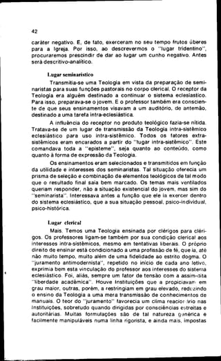 42
caráter negativo. E, de fato, exerceram no seu tempo frutos úberes
para a Igreja. Por isso, ao descrevermos o "lugar tridentino",
procuraremos prescindir de dar ao lugar um cunfio negativo. Antes
será descritivo-analítico.
Lugar seminarístico
Transmitia-se uma Teologia em vista da preparação de semi-
naristas para suas funções pastorais no corpo clerical. O receptor da
Teologia era alguém destinado a continuar o sistema eclesiástico.
Para isso, preparava-se o jovem. E o professor também era conscien-
te de que seus ensinamentos visavam a um auditório, de antemão,
destinado a uma tarefa intra-eclesiástica.
A influência do receptor no produto teológico fazia-se nítida.
Tratava-se de um lugar de transmissão da Teologia intra-sistêmico
eclesiástico para uso intra-sistêmico. Todos os fatores extra-
sistêmicos eram encarados a partir do "lugar intra-sistêmico". Este
comandava toda a "episteme", seja quanto ao conteúdo, como
quanto á forma de expressão da Teologia.
Os ensinamentos eram selecionados e transmitidos em função
da utilidade e interesses dos seminaristas. Tal situação oferecia um
prisma de seleção e combinação de elementos teológicos de tal modo
que o resultado final saía bem marcado. Os temas mais ventilados
queriam responder, não a situação existencial do jovem, mas sim do
"seminarista". Interessava antes a função que ele ia exercer dentro
do sistema eclesiástico, que a sua situação pessoal, psico-individual,
psico-histórica.
Lugar clerical
Mais. Temos uma Teologia ensinada por clérigos para cléri-
gos. Os professores ligam-se também por sua condição clerical aos
interesses intra-sistèmicos, mesmo em tentativas liberais. O próprio
direito de ensinar está condicionado a uma profissão de fé, que ia, até
não muito tempo, muito além de uma fidelidade ao estrito dogma. O
"juramento antimodernista", repetido no início de cada ano letivo,
exprimia bem esta vinculação do professor aos interesses do sistema
eclesiástico. Foi, aliás, sempre um fator de tensão com a assim-dita
"liberdade acadêmica". Houve Instituições que a propiciavam em
grau maior, outras, porém, a restringiam em grau elevado, reduzindo
o ensino da Teologia a uma mera transmissão de conhecimentos de
manuais. O teor do "juramento" favorecia um clima reacior .ário nas
Instituições, sobretudo quando dirigidas por consciências estreitas e
autoritárias. Muitas formulações são de tal natureza genérica e
facilmente manipuláveis numa linha rigorista, e ainda mais, impostas
 