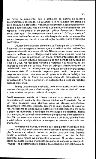 43
em forma de juramento, que o ambiente de ensino se tornava
profundamente cerceado. Tal juramento tinha também um efeito de
auto-censura no professor. Nada mais esterilizante para o pensamen-
to que a auto-censura. Não é em vão que um humorista nacional tem
repetido: "livre-pensar é só pensar" (Millor Fernandes). Pode-se
então dizer que "não livre-pensar nem é pensar". O "lugar clerical"
de nossas Instituições foi ou tem sido freqüentemente um empecilho
para o livre-pensar, devido a sua situação de estar numa Instituição
controlada.
O lugar clerical atribui ao ensino da Teologia um cunho oficial.
Sabemos das vantagens e desvantagens acadêmicas das Instituições
representativas de interesses oficiais. Não se faz um ensino, em nome
do povo de Deus, que o clérigo servira mais tarde, mas em nome da
Instituição, a que se pertence. Em teoria, ambos interesses deveriam
coincidir. Pois a Instituição eclesiástica só tem sentido em função do
Povo de Deus. Na realidade humana e histórica, não raras vezes tais
interesses entram em conflito. Pois os clérigos distanciando-se da
realidade do povo não conseguem captar quais seriam os verdadeiros
interesses dele. E facilmente projetam para dentro do povo, os
próprios interesses, crendo-os ser do povo. A ausência do leigo nas
Instituições, seja na forma de alunos como de professores tem
empobrecido o "lugar de ensino", encurtando-lhe a visão da realidde
eclesial e histórica.
Temos uma teologia ensinada, determinada pelos condiciona-
mentos sócio-político-econômico-religiosos da "classe clerical". Vale
a pena analisar um pouco mais tal afirmação.
Condicionamentos sociais. A classe clerical aproxima-se muito do
comportamento oscilante das classes médias na Sociedade. Se de
um lado possuem uma abertura para as classes econômico-
socialmente inferiores, contudo sentem-se mais ligadas às superio-
res. Acrescenta-se ainda que a classe clerical desempenha em parte
o papel de burocrata e ideólogo da Instituição eclesiástica. Nesta
dupla função, o seu ensinamento reflete perspectivas bem determina-
das. Não pode escapar a uma certa censura e controle, que lhe limita
a criatividade, a originalidade, a coragem e mesmo a ousadia nas
afirmações.
No desejo de muitos, o ensino da Teologia deveria reduzir-se à
comunicação dos ensinamentos universalmente aceitos pela Institui-
ção Eclesiástica, evitando todos os pontos controvertidos. Deveria
refletir a unidade do corpo social eclesiástico, se não de fato
existente, pelo menos na perspectiva ortodoxa. O condicionamento
social da classe clerical manifesta-se ainda na escassa presença do
"mundo" na problemática teológica. Sua condição clerical isola-a de
 