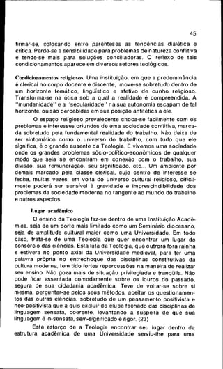 45
firmar-se, colocando entre parênteses as tendências dialética e
crítica. Perde-se a sensibilidade para problemas de natureza conflitiva
e tende-se mais para soluções conciliadoras. O reflexo de tais
condicionamentos aparece em diversos setores teológicos.
Condicionamentos religiosos. Uma instituição, em que a predominância
é clerical no corpo docente e discente, move-se sobretudo dentro de
um horizonte temático, lingüístico e afetivo de cunho religioso.
Transforma-se na ótica sob a qual a realidade é compreendida. A
"mundanidade" e a "secularidade" na sua autonomia escapam de tal
horizonte, ou são percebidas em sua posição antitética a ele.
O espaço religioso prevalecente choca-se facilmente com os
problemas e interesses oriundos de uma sociedade conflitiva, marca-
da sobretudo pela fundamental realidade do trabalho. Não deixa de
ser sintomático como o universo do trabalho, com tudo que ele
significa, é o grande ausente da Teologia. E vivemos uma sociedade
onde os grandes problemas sócio-político-econômicos de qualquer
modo que seja se encontram em conexão com o trabalho, sua
divisão, sua remuneração, seu significado, etc... Um ambiente por
demais marcado pela classe clerical, cujo centro de interesse se
fecha, muitas vezes, em volta do universo cultural religioso, dificil-
mente poderá ser sensível à gravidade e imprescindibilidade dos
problemas da sociedade moderna no tangente ao mundo do trabalho
e outros aspectos.
Lugar acadêmico
O ensino da Teologia faz-se dentro de uma Instituição Acadê-
mica, seja de um porte mais limitado como um Seminário diocesano,
seja de amplitude cultural maior como uma Universidade. Em todo
caso, trata-se de uma Teologia que quer encontrar um lugar do
consórcio das ciências. Esta luta da Teologia, que outrora fora rainha
e estivera no ponto axial da Universidade medieval, para ter uma
palavra própria no entrechoque das disciplinas constitutivas da
cultura moderna, tem tido fortes repercussões na maneira de realizar
seu ensino. Não goza mais de situação privilegiada e tranqüila. Não
pode ficar assentada comodamente sobre os louros do passado,
segura de sua cidadania acadêmica. Teve de voltar-se sobre si
mesma, perguntar-se pelos seus métodos, aceitar os questionamen-
tos das outras ciências, sobretudo de um pensamento positivista e
neo-positivista que a quis excluir do clube fechado das disciplinas de
linguagem sensata, coerente, levantando a suspeita de que sua
linguagem é in-sensata, sem-significado e rigor. (23)
Este esforço de a Teologia encontrar seu lugar dentro da
estrutura acadêmica de uma Universidade serviu-lhe para uma
 