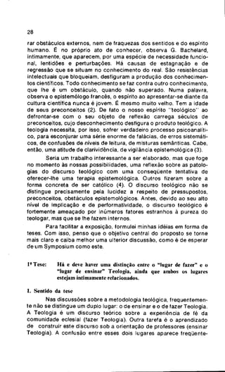 28
rar obstáculos externos, nem de fraquezas dos sentidos e do espírito
humano. É no próprio ato de conhecer, observa G. Bachelard,
intimamente, que aparecem, por uma espécie de necessidade funcio-
nal, lentidões e perturbações. Há causas de estagnação e de
regressão que se situam no conhecimento do real. São resistências
intelectuais que bloqueiam, desfiguram a produção dos conhecimen-
tos científicos. Todo conhecimento se faz contra outro conhecimento,
que lhe é um obstáculo, quando não superado. Numa palavra,
observa o epistemólogo francês, o espírito ao apresentar-se diante da
cultura científica nunca é jovem. É mesmo muito velho. Tem a idade
de seus preconceitos (2). De fato o nosso espírito "teológico" ao
defrontar-se com o seu objeto de reflexão carrega séculos de
preconceitos, cujo desconhecimento desfigura o produto teológico. A
teologia necessita, por isso, sofrer verdadeiro processo psicoanalíti-
co, para esconjurar uma série enorme de falácias, de erros sistemáti-
cos, de confusões de níveis de leitura, de misturas semânticas. Cabe,
então, uma atitude de clarividência, de vigilância epistemológica (3).
Seria um trabalho interessante a ser elaborado, mas que foge
no momento às nossas possibilidades, uma reflexão sobre as patolo-
gias do discurso teológico com uma conseqüente tentativa de
oferecer-lhe uma terapia epistemológica. Outros fizeram sobre a
forma concreta de ser católico (4). O discurso teológico não se
distingue precisamente pela lucidez a respeito de pressupostos,
preconceitos, obstáculos epistemológicos. Antes, devido ao seu alto
nível de implicação e de performatividade, o discurso teológico é
fortemente ameaçado por inúmeros fatores estranhos à pureza do
teologar, mas que se lhe fazem internos.
Para facilitar a exposição, formulei minhas idéias em forma de
teses. Com isso, penso que o objetivo central do proposto se torne
mais claro e caiba melhor uma ulterior discussão, como é de esperar
de um Symposium como este.
l*Tese: Há e deve haver uma distinção entre o "lugar de fazer" e o
"lugar de ensinar" Teologia, ainda que ambos os lugares
estejam intimamente relacionados.
1. Sentido da tese
Nas discussões sobre a metodologia teológica, freqüentemen-
te não se distingue um duplo lugar: o de ensinar e o de fazer Teologia.
A Teologia é um discurso teórico sobre a experiência de fé da
comunidade eclesial (fazer Teologia). Outra tarefa é o aprendizado
de construir este discurso sob a orientação de professores (ensinar
Teologia). A confusão entre esses dois lugares aparece freqüente-
 