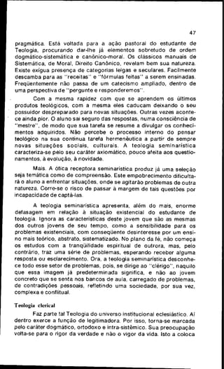 47
pragmática. Está voltada para a ação pastoral do estudante de
Teologia, procurando dar-lhe já elementos sobretudo de ordem
dogmático-sistematica e canônico-moral. Os clássicos manuais de
Sistemática, de Moral, Direito Canônico, revelam bem sua natureza.
Existe exígua presença de categorias leigas e seculares. Facilmente
descamba para as "receitas" e "fórmulas feitas" a serem ensinadas.
Freqüentemente não passa de um catecismo ampliado, dentro de
uma perspectiva de "pergunte e responderemos".
Com a mesma rapidez com que se aprendem os últimos
produtos teológicos, com a mesma eles caducam deixando o seu
possuidor despreparado para novas situações. Outras vezes aconte-
ce ainda pior. O aluno sai seguro das respostas, numa consciência de
"mestre", de modo que sua tarefa se resume a divulgar os conheci-
mentos adquiridos. Não percebe o processo interno do pensar
teológico na sua contínua tarefa hermenêutica a partir de sempre
novas situações sociais, culturais. A teologia seminarística
caracteriza-se pelo seu caráter axiomático, pouco afeita aos questio-
namentos, ã evolução, ã novidade.
Mais. A ótica receptora seminarística produz já uma seleção
seja temática como de compreensão. Este empobrecimento dificulta-
rá o aluno a enfrentar situações, onde se agitarão problemas de outra
natureza. Corre-se o risco de passar ã margem de tais questões por
incapacidade de captá-las.
A teologia seminarística apresenta, além do mais, enorme
defasagem em relação à situação existencial do estudante de
teologia. Ignora as características deste jovem que são as mesmas
dos outros jovens de seu tempo, como a sensibilidade para os
problemas existenciais, com conseqüente desinteresse por um ensi-
no mais teórico, abstrato, sistematizado. No plano da fé, não começa
os estudos com a tranqüilidade espiritual de outrora, mas, pelo
contrário, traz uma série de problemas, esperando receber alguma
resposta ou esclarecimento. Ora, a teologia seminarística desconhe-
ce todo esse setor de problemas, pois, se dirige ao "clérigo", naquilo
que essa imagem já predeterminada significa, e não ao jovem
concreto que se senta nos bancos de aula, carregado de problemas,
de contradições pessoais, refletindo uma sociedade, por sua vez,
complexa e conflitual.
Teologia clerical
Faz parte tal Teologia do universo institucional eclesiástico. Aí
dentro exerce a função de legitimadora. Por isso, torna-se marcada
pelo caráter dogmático, ortodoxo e intra-sistêmico. Sua preocupação
volta-se para o rigor da verdade e não o vigor da vida. Isto a coloca
 