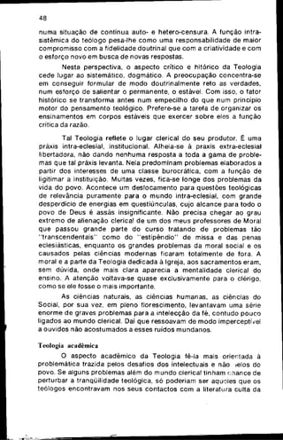 48
numa situação de contínua auto- e iietero-censura. A função intra-
sistêmica do teólogo pesa-lhe como uma responsabilidade de maior
compromisso com a fidelidade doutrinai que com a criatividade e com
o esforço novo em busca de novas respostas.
Nesta perspectiva, o aspecto crítico e hitórico da Teologia
cede lugar ao sistemático, dogmático. A preocupação concentra-se
em conseguir formular de modo doutrinalmente reto as verdades,
num esforço de salientar o permanente, o estável. Com isso, o fator
histórico se transforma antes num empecilho do que num princípio
motor do pensamento teológico. Prefere-se a tarefa de organizar os
ensinamentos em corpos estáveis que exercer sobre eles a função
crítica da razão.
Tal Teologia reflete o lugar clerical do seu produtor. É uma
práxis intra-eclesial, institucional. Alheia-se à praxis extra-eclesial
libertadora, não dando nenhuma resposta a toda a gama de proble-
mas que tal práxis levanta. Nela predominam problemas elaborados a
partir dos interesses de uma classe burocrática, com a função de
ligitimar a instituição. Muitas vezes, fica-se longe dos problemas da
vida do povo. Acontece um deslocamento para questões teológicas
de relevância puramente para o mundo intra-eclesial, com grande
desperdício de energias em questiúnculas, cujo alcance para todo o
povo de Deus é assás insignificante. Não precisa chegar ao grau
extremo de alienação clerical de um dos meus professores de Moral
que passou grande parte do curso tratando de problemas tão
"transcendentais" como do "estipêndio" de missa e das penas
eclesiásticas, enquanto os grandes problemas da moral social e os
causados pelas ciências modernas ficaram totalmente de fora. A
moral e a parte da Teologia dedicada à Igreja, aos sacramentos eram,
sem dúvida, onde mais clara aparecia a mentalidade clerical do
ensino. A atenção voltava-se quase exclusivamente para o clérigo,
como se ele fosse o mais importante.
As ciências naturais, as ciências humanas, as ciências do
Social, por sua vez, em pleno florescimento, levantavam uma série
enorme de graves problemas para a intelecção da fé, contudo pouco
ligados ao mundo clerical. Daí que ressoavam de modo imperceptível
a ouvidos não acostumados a esses ruídos mundanos.
Teologia acadêmica
O aspecto acadêmico da Teologia fê-la mais orientada à
problemática trazida pelos desafios dos intelectuais e não ^elos do
povo. Se alguns problemas além do mundo clerical tinham chance de
perturbar a tranqüilidade teológica, só poderiam ser aquoles que os
teólogos encontravam nos seus contactos com a literatura culta da
 