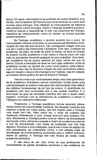 49
época. Em geral, restringiam-se às questões de ordem filosófica. Era,
de fato, dos arrabaldes da Filosofia que se levantavam as vozes mais
ouvidas pelos teólogos. Elas refletiam as interrogações de pequena
elite pensante centro-européia. Assim a Teologia acadêmica pratica-
mente se reduzia a respondê-las. E nós, nos subúrbios da Teologia,
repetiamo-las religiosamente, como se fossem os nossos grandes
questionamentos.
Na Teologia acadêmica o grande ausente era o povo. As
comunidades eclesiais concretas na sua pequena problemática de fé,
surgida da vida real que levavam, não conseguiam cfiegar com sua
voz até a soleira das Instituições Teológicas. Com isso, a seleção de
problemas, de estilo, de modo de tratar os temas, se fazia em função
do próprio mundo acadêmico e não visava à vida do povo, em cujo
meio os estudantes deveriam preparar-se para trabalhar. Uma teolo-
gia acadêmica faz-se pouco sensível ao lugar social em que se
ensina. Cria-se a sensação de estar-se num lugar soberano, onde os
problemas sociais, as opções de cunho sócio-político nada influen-
ciam. Com isso não se favorece criação de uma consciência crítica,
seja em relação a leitura intra-teológica da Tradição, seja em relação
ao contexto sócio-político em que se ensina a Teologia.
Tem-se vivido num nível bastante amplo uma crise generaliza-
da do acadêmico. Entretanto, tem-se caminhado, muitas vezes, para
uma banalização do ensino e não para uma reformulação mais radical
dos defeitos fundamentais de tal tipo de ensino. A esterilidade do
acadêmico tem sido confundida com o seu caráter científico. E a
diminuição do grau de seriedade científica tem tido o duplo efeito
negativo: continuar com as deficiências do acadêmico e reduzir a
Teologia a um catecismo melhorado.
Finalmente, a Teologia acadêmica tem-se ensinado ultima-
mente dentro de Universidades Católicas. Na situação concreta que
estamos vivendo em nossa pátria, isto tem trazido para a Teologia
uma dupla limit-^cão. Pesa sobre ela, o olhar de suspeita das
Instâncias eclesiásticas e civis. Ambas exercem uma censura. Por
isso, dificilmente a Teologia poderá exercer dentro da Universidade
sua função crítica. Sente-se oorigada a inserir-se na estrutura clerical
e civil da Universidade, com todas as limitações que isto hoje
significa. Pertence a uma Instituição, que já não é mais um espaço do
livre pensamento, da criatividade crítica, e sim simples lugar de
socialização de conhecimentos produzidos para o melhor funciona-
mento do sistema. A Teologia tem sido levada de roldão nesta
avalanche ideológica.
E não deixa de ser uma ironia ler que professores de
Universidades de países socialistas lamentam a não existência da
 