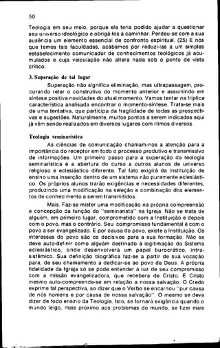 50
Teologia em seu meio, porque ela teria podido ajudar a questionar
seu universo ideológico e obrigá-los a caminhar. Perdeu-se com a sua
ausência um elemento eçsencial de confronto espiritual. (25) E nós
que temos tais faculdades, acabamos por reduzi-las a um simples
estabelecimento comunicador de conhecimentos teológicos já acu-
mulados e cuja veiculaçào não altera nada sob o ponto de vista
crítico.
3. Superação de tal lugar
Superação não significa eliminação, mas ultrapassagem, pro-
curando reter o construtivo do momento anterior e assumindo em
síntese positiva novidades do atual momento. Vamos tentar na tríplice
característica analisada encontrar o momento-síntese. Trata-se mais
de uma tentativa, que participa da fragilidade de todas as prospecti-
vas e sugestões. Naturalmente, muitos pontos a serem indicados aqui
já vêm sendo realizados em diversos lugares com ritmos diversos.
Teologia seminarística
As ciências de comunicação chamam-nos a atenção para a
importância do receptor em todo o processo produtivo e transmissivo
de informações. Um primeiro passo para a superação da teologia
seminarística é a abertura do curso a outros alunos de universo
religioso e eclesiástico diferente. Tal fato exigirá da Instituição de
ensino uma inserção dentro de um sistema não puramente eclesiásti-
co. Os próprios alunos trarão exigências e necessidades diferentes,
produzindo uma modificação na seleção e combinação dos elemen-
tos de conhecimento a serem transmitidos.
Mais. Faz-se mister uma modificação na própria compreensão
e concepção da função do "seminarista" na Igreja. Não se trata de
alguém, em primeiro lugar, comprometido com a Instituição e depois
com o povo, mas o contrário. Seu compromisso fundamental é com o
povo a ser evangelizado. E por causa do povo, existe a Instituição. Os
interesses do povo são os decisivos para a sua formação. Não se
deve auto-definir como alguém destinado á legitimação do Sistema
eclesiástico, onde desenvolverá um papel burocrático, intra-
sistêmico. Sua definição biográfica faz-se a partir de sua vocação
para, de seu chamamento a dedicar-se ao povo de Deus. A própria
fidelidade da Igreja só se pode entender ã luz de seu compromisso
com a missão evangelizadora, que recebera de Cristo. E Cristo
mesmo auto-compreende-se em relação a nossa salvação. O Credo
exprime tal perspectiva, ao dizer que o Verbo se encarnou "por causa
de nós homens e por causa de nossa salvação". O mesmo se deve
dizer de todo ensino da Teologia. Isto, se tornará exigência quando o
mundo leigo, mais próximo aos problemas do mundo, se fizer mais
 