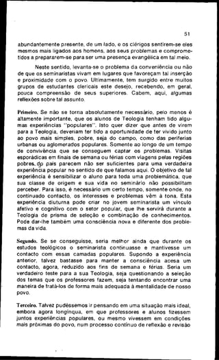 51
abundantemente presente, d e u m lado, e os clérigos sentirem-se eles
mesmos mais ligados a o s homens, aos seus problemas e c o m p r o m e -
tidos a prepararem-se para ser u m a presença evangélica em tal meio.
Neste sentido, levanta-se o problema d a conveniência o u n ã o
de q u e os seminaristas vivam e m lugares q u e favoreçam tal inserção
e proximidade c o m o povo. Ultimamente, t e m surgido entre muitos
grupos de estudantes clericais este desejo, recebendo, e m geral,
pouca compreensão d e seus superiores. C a b e m , aqui, algumas
reflexões sobre tal assunto.
Primeiro. Se não s e torna absolutamente necessário, pelo m e n o s é
altamente importante, q u e os alunos d e Teologia t e n h a m tido algu-
mas experiências " p o p u l a r e s " . Isto quer dizer q u e antes d e virem
para a Teologia, deveriam ter tido a o p o r t u n i d a d e d e ter vivido j u n t o
ao povo mais simples, pobre, seja d o campo, c o m o das periferias
urbanas o u aglomerados populares. S o m e n t e ao longo de u m t e m p o
de convivência q u e s e c o n s e g u e m captar os problemas. Visitas
esporádicas e m finais d e semana o u férias c o m viagens pelas regiões
pobres..dp país parecem n ã o ser suficientes para u m a verdadeira
experiência popular n o sentido d e q u e falamos aqui. O objetivo d e tal
experiência é sensibilizar o aluno para toda u m a problemática, q u e
sua classe d e origem e s u a vida n o seminário n ã o possibilitam
perceber. Para isso, é necessário u m certo tempo, s o m e n t e o n d e , n o
continuado contacto, os interesses e problemas v ê m à tona. Esta
experiência diuturna pode criar no jovem seminarista u m vínculo
afetivo e cognitivo c o m o setor popular, q u e lhe servirá durante a
Teologia de prisma d e seleção e c o m b i n a ç ã o d e c o n h e c i m e n t o s .
Pode dar-lhe t a m b é m u m a consciência nova e diferente d o s proble-
mas da vida.
Segundo. Se se conseguisse, seria melhor ainda q u e durante os
estudos teológicos o seminarista continuasse e mantivesse u m
contacto c o m essas camadas populares. S u p o n d o a experiência
anterior, talvez bastasse para manter a consciência acesa um
contacto, agora, reduzido aos fins d e semana e férias. Seria u m
verdadeiro teste para a s u a Teologia, seja questionando a seleção
dos temas q u e os professores fazem, seja tentando encontrar u m a
maneira d e tratá-los de forma mais a d e q u a d a à mentalidade d e nosso
povo.
Terceiro. Talvez p u d é s s e m o s ir p e n s a n d o e m u m a situação mais ideal,
embora agora longínqua, em q u e professores e alunos fizessem
juntos experiências populares, o u m e s m o vivessem e m condições
mais próximas d o povo, n u m processo contínuo d e reflexão e revisão
 