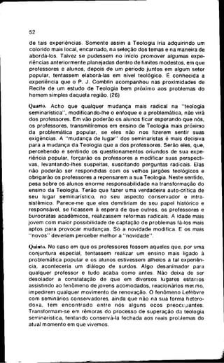 52
de tais experiências. S o m e n t e assim a Teologia iria adquirindo um
colorido mais local, encarnado, n a seleção dos temas e na maneira de
abordá-los. Talvez se pudessem n o início promover algumas expe-
riências anteriormente planejadas dentro de limites modestos, e m q u e
professores e alunos, depois d e u m período juntos e m algum setor
popular, tentassem elaborá-las e m nível teológico. É c o n h e c i d a a
experiência q u e o P. J. Comblin a c o m p a n h o u nas proximidades de
Recife de um estudo d e Teologia b e m próximo aos problemas do
h o m e m simples daquela região. (26)
Quarto. A c h o q u e qualquer m u d a n ç a mais radical na "teologia
seminarística", modificando-lhe o e n f o q u e e a problemática, não virá
dos professores. E m vão poderão o s alunos ficar esperando q u e nós,
os professores, transmitiremos e m ensino de Teologia mais próximo
da problemática popular, se eles não n o s fizerem sentir suas
exigências. A " m u d a n ç a d e lugar" dos seminaristas é mais decisiva
para a m u d a n ç a d a Teologia q u e a d o s professores. Serão eles, que,
percebendo e sentindo os questionamentos oriundos de s u a expe-
riência popular, forçarão os professores a modificar suas perspecti-
vas, levantando-lhes suspeitas, suscitando perguntas radicais. Elas
não poderão ser respondidas c o m os velhos jargões teológicos e
obrigarão os professores a repensarem a sua Teologia. Neste sentido,
pesa sobre o s alunos enorme responsabilidade na transformação do
ensino da Teologia. Terão q u e fazer u m a verdadeira auto-crítica de
seu lugar seminarístico, n o s e u aspecto conservador e intra-
sistêmico. Parece-me q u e eles demitiriam d e seu papel histórico e
responsável, se ficassem à espera d e q u e outros, os professores e
burocratas acadêmicos, realizassem reformas radicais. A idade mais
jovem c o m maior possibilidade d e captação d e problemas fá-los mais
aptos para provocar mudanças. S ó a novidade modifica. E os mais
" n o v o s " deveriam perceber melhor a " n o v i d a d e " .
Quinto. No caso e m q u e os professores fossem aqueles que, por uma
conjuntura especial, tentassem realizar u m ensino mais ligado à
problemática popular e o s alunos estivessem alheios a tal experiên-
cia, aconteceria um diálogo d e surdos. Algo desanimador para
qualquer professor e tudo acaba c o m o antes. Não deixa de ser
desolador a constatação de q u e e m diversos lugares estamos
assistindo ao f e n ô m e n o de jovens a c o m o d a d o s , reacionários m e t m o ,
impedirem qualquer movimento d e renovação. O f e n ô m e n o Lefèbvre
c o m seminários conservadores, ainda q u e não na s u a forma hetero-
d o x a , t e m e n c o n t r a d o e n t r e n ó s alguns e c o s p r e o c u p a n t e s .
Transformam-se em rêmoras do processo d e superação da teologia
seminarística, tentando conservá-la fechada aos reais problemas do
atual m o m e n t o em q u e vivemos.
 
